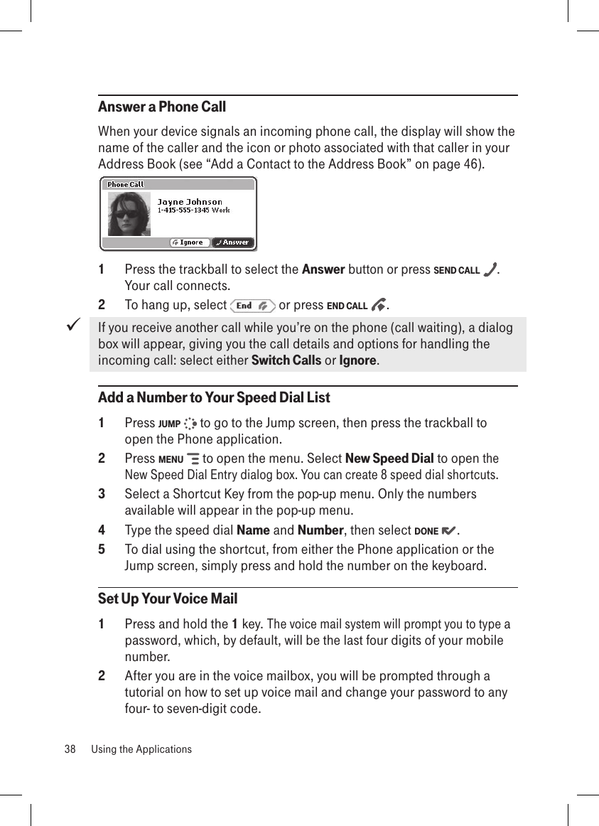 Answer a Phone CallWhen your device signals an incoming phone call, the display will show the name of the caller and the icon or photo associated with that caller in your Address Book (see “Add a Contact to the Address Book” on page 46). 1  Press the trackball to select the Answer button or press SEND CALL  . Your call connects.2  To hang up, select   or press END CALL   .If you receive another call while you’re on the phone (call waiting), a dialog box will appear, giving you the call details and options for handling the incoming call: select either Switch Calls or Ignore. Add a Number to Your Speed Dial List1  Press JUMP   to go to the Jump screen, then press the trackball to open the Phone application.2  Press MENU   to open the menu. Select New Speed Dial to open the New Speed Dial Entry dialog box. You can create 8 speed dial shortcuts.3  Select a Shortcut Key from the pop-up menu. Only the numbers available will appear in the pop-up menu. 4  Type the speed dial Name and Number, then select DONE  .5  To dial using the shortcut, from either the Phone application or the Jump screen, simply press and hold the number on the keyboard.Set Up Your Voice Mail1  Press and hold the 1 key. The voice mail system will prompt you to type a password, which, by default, will be the last four digits of your mobile number.2  After you are in the voice mailbox, you will be prompted through a tutorial on how to set up voice mail and change your password to any four- to seven-digit code.38  Using the Applications