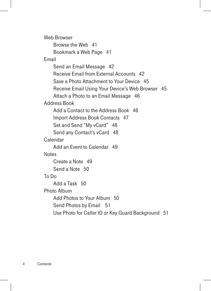 Web Browser  Browse the Web   41Bookmark a Web Page   41Email  Send an Email Message   42Receive Email from External Accounts   42Save a Photo Attachment to Your Device   45Receive Email Using Your Device’s Web Browser   45Attach a Photo to an Email Message   46Address Book  Add a Contact to the Address Book   46Import Address Book Contacts   47Set and Send “My vCard”   48Send any Contact’s vCard   48Calendar  Add an Event to Calendar   49Notes  Create a Note   49Send a Note   50To Do  Add a Task   50Photo Album  Add Photos to Your Album   50Send Photos by Email    51Use Photo for Caller ID or Key Guard Background   514  Contents