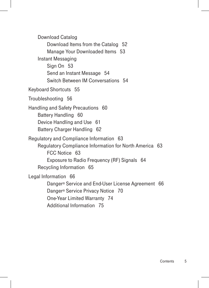 Download Catalog  Download Items from the Catalog   52Manage Your Downloaded Items   53Instant Messaging  Sign On   53Send an Instant Message   54Switch Between IM Conversations   54Keyboard Shortcuts   55Troubleshooting   56Handling and Safety Precautions   60Battery Handling   60Device Handling and Use   61Battery Charger Handling   62Regulatory and Compliance Information   63Regulatory Compliance Information for North America   63FCC Notice   63Exposure to Radio Frequency (RF) Signals   64Recycling Information   65Legal Information   66Danger® Service and End-User License Agreement   66Danger® Service Privacy Notice   70One-Year Limited Warranty   74Additional Information   75  Contents  5