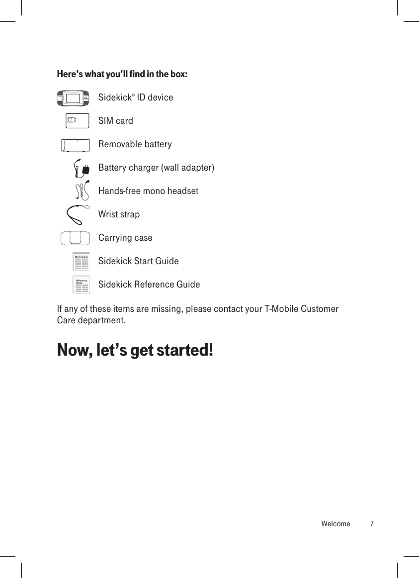 Here’s what you’ll find in the box:  Sidekick® ID device  SIM card  Removable battery  Battery charger (wall adapter)  Hands-free mono headset  Wrist strap  Carrying case  Sidekick Start Guide  Sidekick Reference GuideIf any of these items are missing, please contact your T-Mobile Customer Care department. Now, let’s get started!  Welcome  7