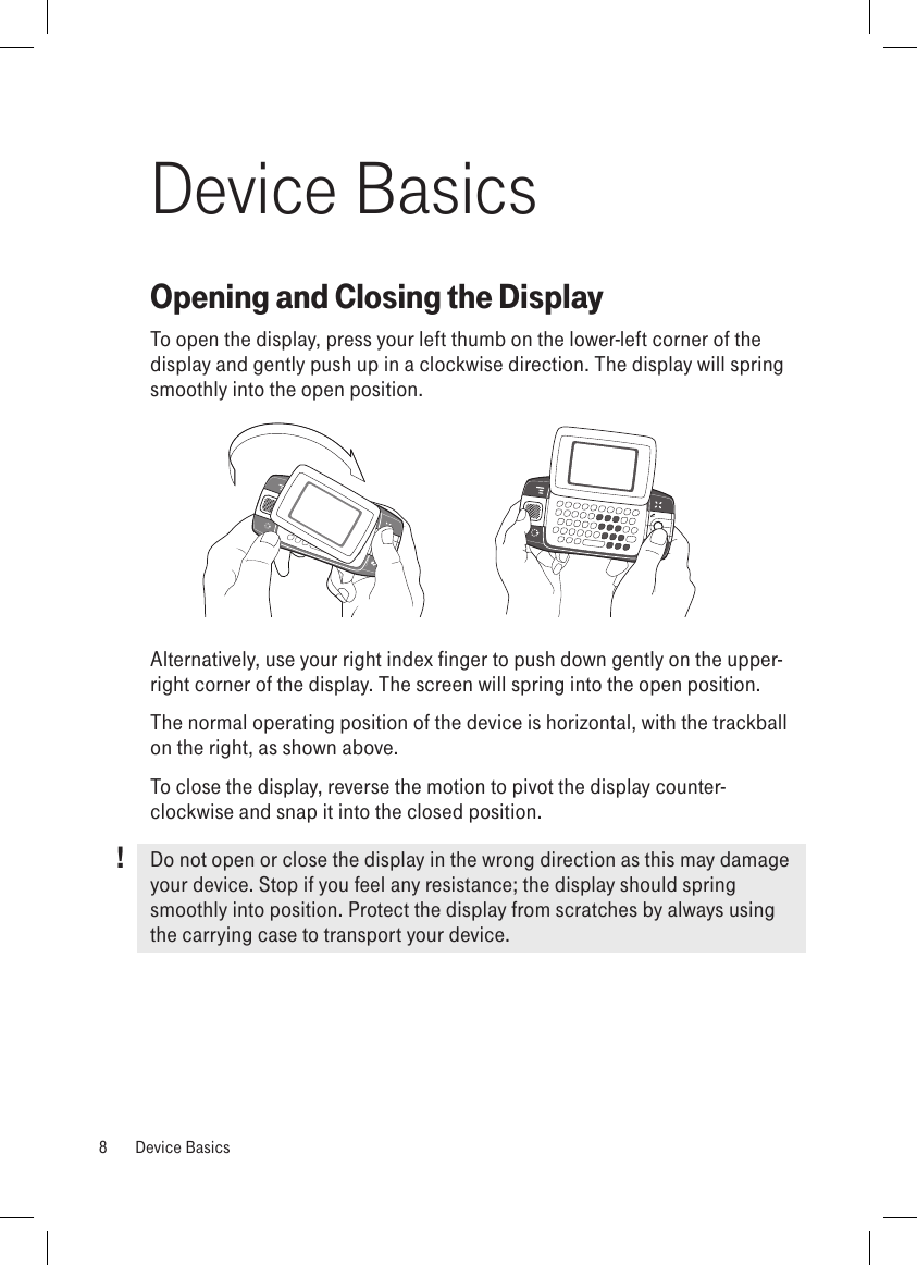 !Device BasicsOpening and Closing the DisplayTo open the display, press your left thumb on the lower-left corner of the  display and gently push up in a clockwise direction. The display will spring smoothly into the open position. Alternatively, use your right index finger to push down gently on the upper-right corner of the display. The screen will spring into the open position.The normal operating position of the device is horizontal, with the trackball on the right, as shown above.To close the display, reverse the motion to pivot the display counter-clockwise and snap it into the closed position. Do not open or close the display in the wrong direction as this may damage your device. Stop if you feel any resistance; the display should spring smoothly into position. Protect the display from scratches by always using the carrying case to transport your device. 8  Device Basics