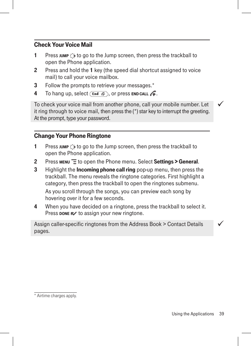 Check Your Voice Mail1  Press JUMP   to go to the Jump screen, then press the trackball to open the Phone application.2  Press and hold the 1 key (the speed dial shortcut assigned to voice mail) to call your voice mailbox.3  Follow the prompts to retrieve your messages.*4  To hang up, select  , or press END CALL  .To check your voice mail from another phone, call your mobile number. Let it ring through to voice mail, then press the (*) star key to interrupt the greeting. At the prompt, type your password.Change Your Phone Ringtone1  Press JUMP   to go to the Jump screen, then press the trackball to open the Phone application.2  Press MENU   to open the Phone menu. Select Settings &gt; General. 3  Highlight the Incoming phone call ring pop-up menu, then press the trackball. The menu reveals the ringtone categories. First highlight a category, then press the trackball to open the ringtones submenu.   As you scroll through the songs, you can preview each song by hovering over it for a few seconds. 4  When you have decided on a ringtone, press the trackball to select it. Press DONE   to assign your new ringtone.Assign caller-specific ringtones from the Address Book &gt; Contact Details pages.* Airtime charges apply.  Using the Applications  39