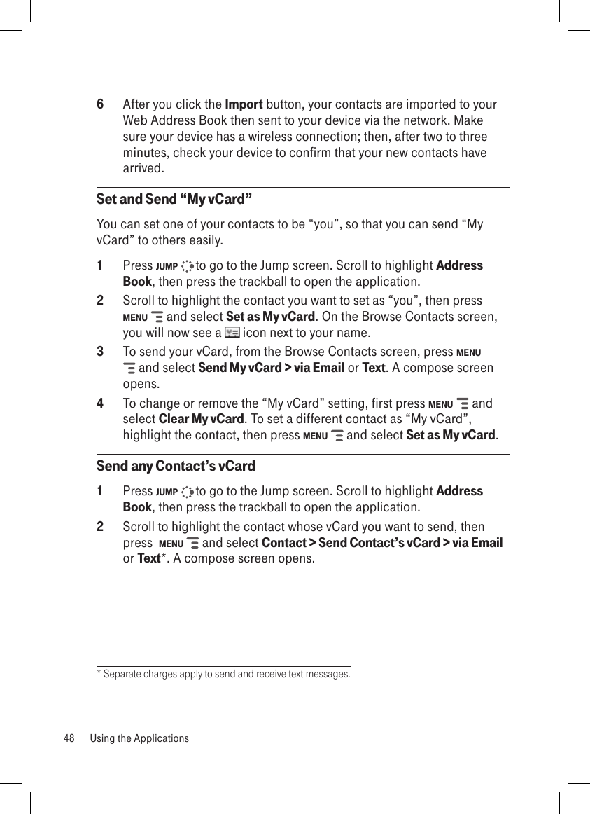 6  After you click the Import button, your contacts are imported to your Web Address Book then sent to your device via the network. Make sure your device has a wireless connection; then, after two to three minutes, check your device to confirm that your new contacts have arrived.Set and Send “My vCard”You can set one of your contacts to be “you”, so that you can send “My vCard” to others easily.1  Press JUMP   to go to the Jump screen. Scroll to highlight Address Book, then press the trackball to open the application.2  Scroll to highlight the contact you want to set as “you”, then press  MENU   and select Set as My vCard. On the Browse Contacts screen, you will now see a   icon next to your name.3  To send your vCard, from the Browse Contacts screen, press MENU  and select Send My vCard &gt; via Email or Text. A compose screen opens.4  To change or remove the “My vCard” setting, first press MENU   and select Clear My vCard. To set a different contact as “My vCard”, highlight the contact, then press MENU   and select Set as My vCard.Send any Contact’s vCard1  Press JUMP   to go to the Jump screen. Scroll to highlight Address Book, then press the trackball to open the application.2  Scroll to highlight the contact whose vCard you want to send, then press  MENU   and select Contact &gt; Send Contact’s vCard &gt; via Email or Text*. A compose screen opens.* Separate charges apply to send and receive text messages.48  Using the Applications