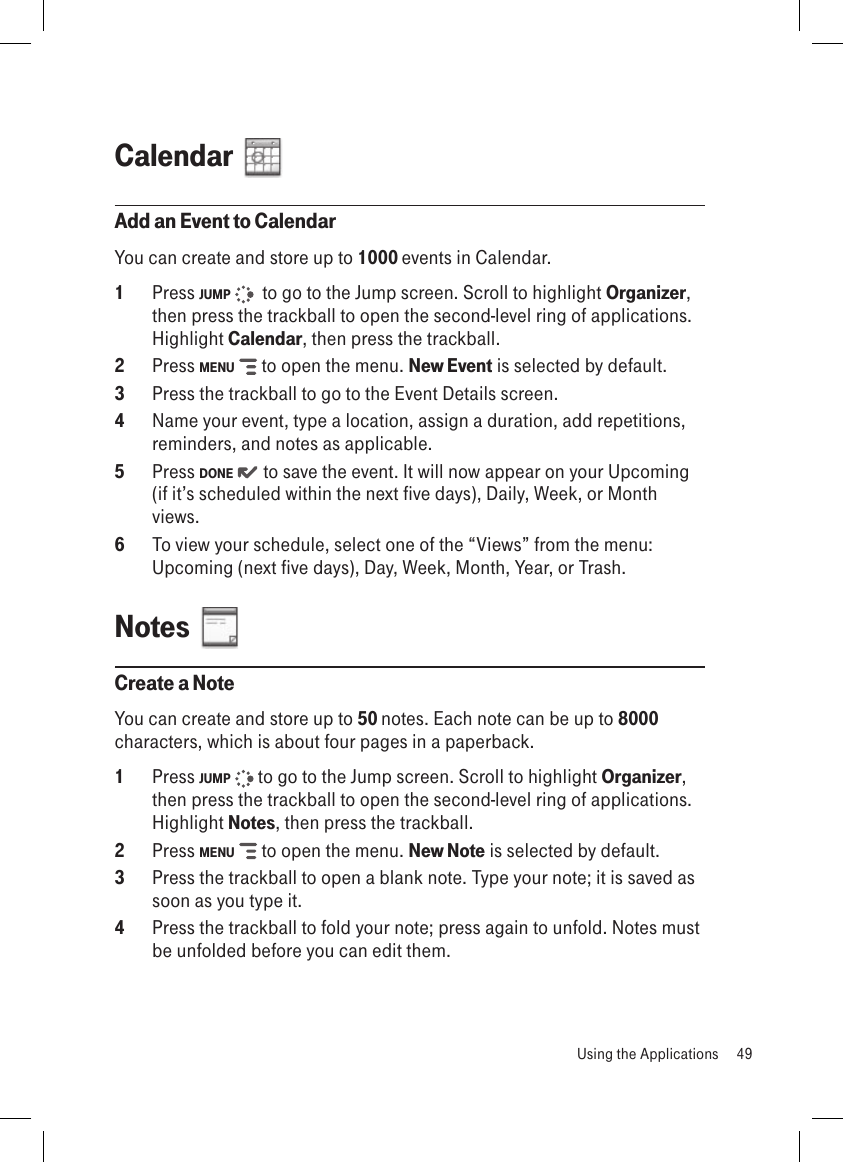 Calendar  Add an Event to CalendarYou can create and store up to 1000 events in Calendar. 1  Press JUMP    to go to the Jump screen. Scroll to highlight Organizer, then press the trackball to open the second-level ring of applications. Highlight Calendar, then press the trackball.2  Press MENU   to open the menu. New Event is selected by default.3  Press the trackball to go to the Event Details screen.4  Name your event, type a location, assign a duration, add repetitions, reminders, and notes as applicable.5  Press DONE   to save the event. It will now appear on your Upcoming (if it’s scheduled within the next five days), Daily, Week, or Month views.6  To view your schedule, select one of the “Views” from the menu: Upcoming (next five days), Day, Week, Month, Year, or Trash.Notes  Create a NoteYou can create and store up to 50 notes. Each note can be up to 8000 characters, which is about four pages in a paperback.1  Press JUMP   to go to the Jump screen. Scroll to highlight Organizer, then press the trackball to open the second-level ring of applications. Highlight Notes, then press the trackball.2  Press MENU   to open the menu. New Note is selected by default.3  Press the trackball to open a blank note. Type your note; it is saved as soon as you type it. 4  Press the trackball to fold your note; press again to unfold. Notes must be unfolded before you can edit them.   Using the Applications  49