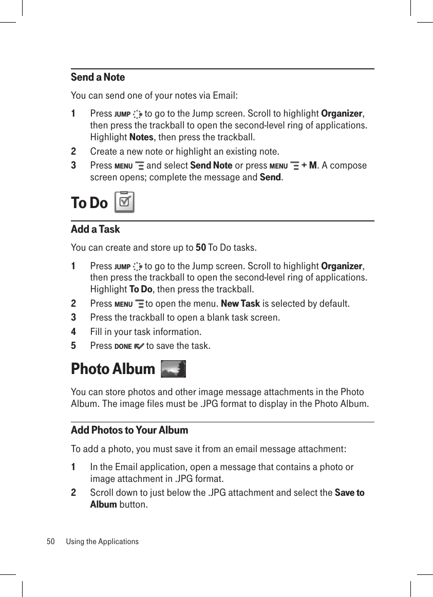 Send a NoteYou can send one of your notes via Email:1  Press JUMP   to go to the Jump screen. Scroll to highlight Organizer, then press the trackball to open the second-level ring of applications. Highlight Notes, then press the trackball.2  Create a new note or highlight an existing note.3  Press MENU   and select Send Note or press MENU   + M. A compose screen opens; complete the message and Send.To Do  Add a TaskYou can create and store up to 50 To Do tasks. 1  Press JUMP   to go to the Jump screen. Scroll to highlight Organizer, then press the trackball to open the second-level ring of applications. Highlight To Do, then press the trackball.2  Press MENU   to open the menu. New Task is selected by default.3  Press the trackball to open a blank task screen.4  Fill in your task information.5  Press DONE   to save the task.Photo Album  You can store photos and other image message attachments in the Photo Album. The image files must be .JPG format to display in the Photo Album.Add Photos to Your AlbumTo add a photo, you must save it from an email message attachment:1  In the Email application, open a message that contains a photo or image attachment in .JPG format.2  Scroll down to just below the .JPG attachment and select the Save to Album button.50  Using the Applications