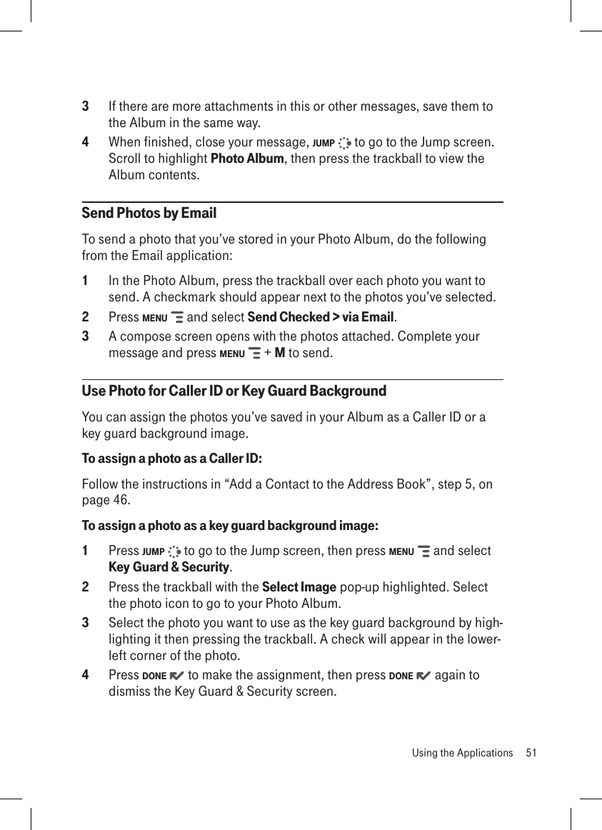 3  If there are more attachments in this or other messages, save them to the Album in the same way.4  When finished, close your message, JUMP   to go to the Jump screen. Scroll to highlight Photo Album, then press the trackball to view the Album contents.Send Photos by Email To send a photo that you’ve stored in your Photo Album, do the following from the Email application:1  In the Photo Album, press the trackball over each photo you want to send. A checkmark should appear next to the photos you’ve selected.2  Press MENU   and select Send Checked &gt; via Email.3  A compose screen opens with the photos attached. Complete your message and press MENU   + M to send.Use Photo for Caller ID or Key Guard BackgroundYou can assign the photos you’ve saved in your Album as a Caller ID or a key guard background image.To assign a photo as a Caller ID:Follow the instructions in “Add a Contact to the Address Book”, step 5, on page 46.To assign a photo as a key guard background image:1  Press JUMP   to go to the Jump screen, then press MENU   and select Key Guard &amp; Security.2  Press the trackball with the Select Image pop-up highlighted. Select the photo icon to go to your Photo Album.3  Select the photo you want to use as the key guard background by high-lighting it then pressing the trackball. A check will appear in the lower-left corner of the photo. 4  Press DONE   to make the assignment, then press DONE   again to dismiss the Key Guard &amp; Security screen.  Using the Applications  51