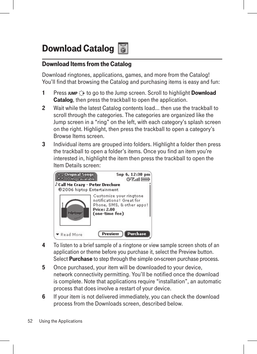 Download Catalog  Download Items from the CatalogDownload ringtones, applications, games, and more from the Catalog! You’ll find that browsing the Catalog and purchasing items is easy and fun:1  Press JUMP    to go to the Jump screen. Scroll to highlight Download Catalog, then press the trackball to open the application.2  Wait while the latest Catalog contents load... then use the trackball to scroll through the categories. The categories are organized like the Jump screen in a “ring” on the left, with each category’s splash screen on the right. Highlight, then press the trackball to open a category’s Browse Items screen.3  Individual items are grouped into folders. Highlight a folder then press the trackball to open a folder’s items. Once you find an item you’re interested in, highlight the item then press the trackball to open the Item Details screen: 4 To listen to a brief sample of a ringtone or view sample screen shots of an application or theme before you purchase it, select the Preview button. Select Purchase to step through the simple on-screen purchase process.5  Once purchased, your item will be downloaded to your device, network connectivity permitting. You’ll be notified once the download is complete. Note that applications require “installation”, an automatic process that does involve a restart of your device.6  If your item is not delivered immediately, you can check the download process from the Downloads screen, described below.52  Using the Applications