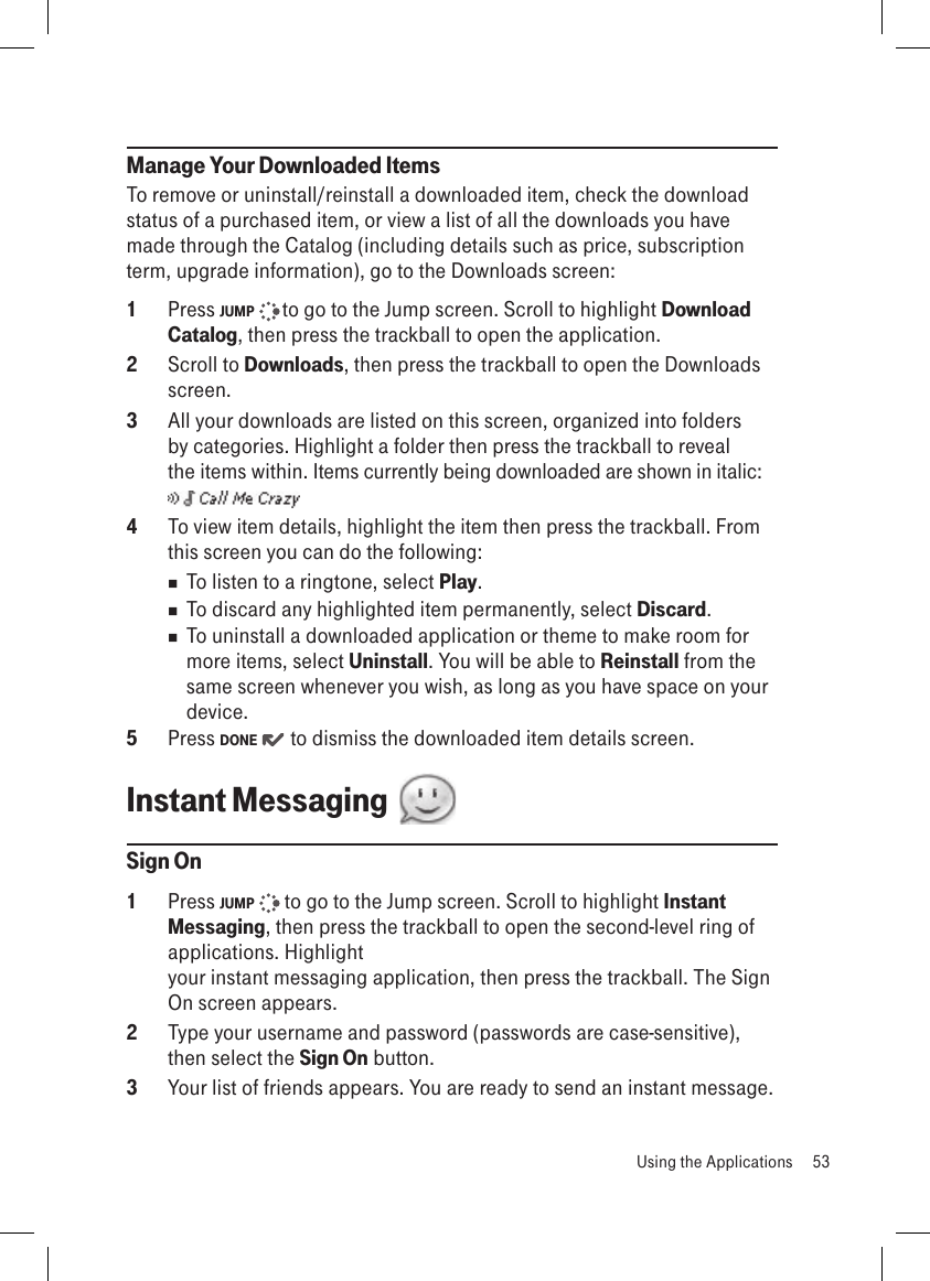 Manage Your Downloaded ItemsTo remove or uninstall/reinstall a downloaded item, check the download status of a purchased item, or view a list of all the downloads you have made through the Catalog (including details such as price, subscription term, upgrade information), go to the Downloads screen:1  Press JUMP   to go to the Jump screen. Scroll to highlight Download Catalog, then press the trackball to open the application.2  Scroll to Downloads, then press the trackball to open the Downloads screen.3  All your downloads are listed on this screen, organized into folders by categories. Highlight a folder then press the trackball to reveal the items within. Items currently being downloaded are shown in italic:  4  To view item details, highlight the item then press the trackball. From this screen you can do the following: To listen to a ringtone, select Play. To discard any highlighted item permanently, select Discard.  To uninstall a downloaded application or theme to make room for more items, select Uninstall. You will be able to Reinstall from the same screen whenever you wish, as long as you have space on your device.5  Press DONE   to dismiss the downloaded item details screen.Instant Messaging  Sign On1  Press JUMP   to go to the Jump screen. Scroll to highlight Instant Messaging, then press the trackball to open the second-level ring of applications. Highlight  your instant messaging application, then press the trackball. The Sign On screen appears.2  Type your username and password (passwords are case-sensitive), then select the Sign On button.3  Your list of friends appears. You are ready to send an instant message.  Using the Applications  53