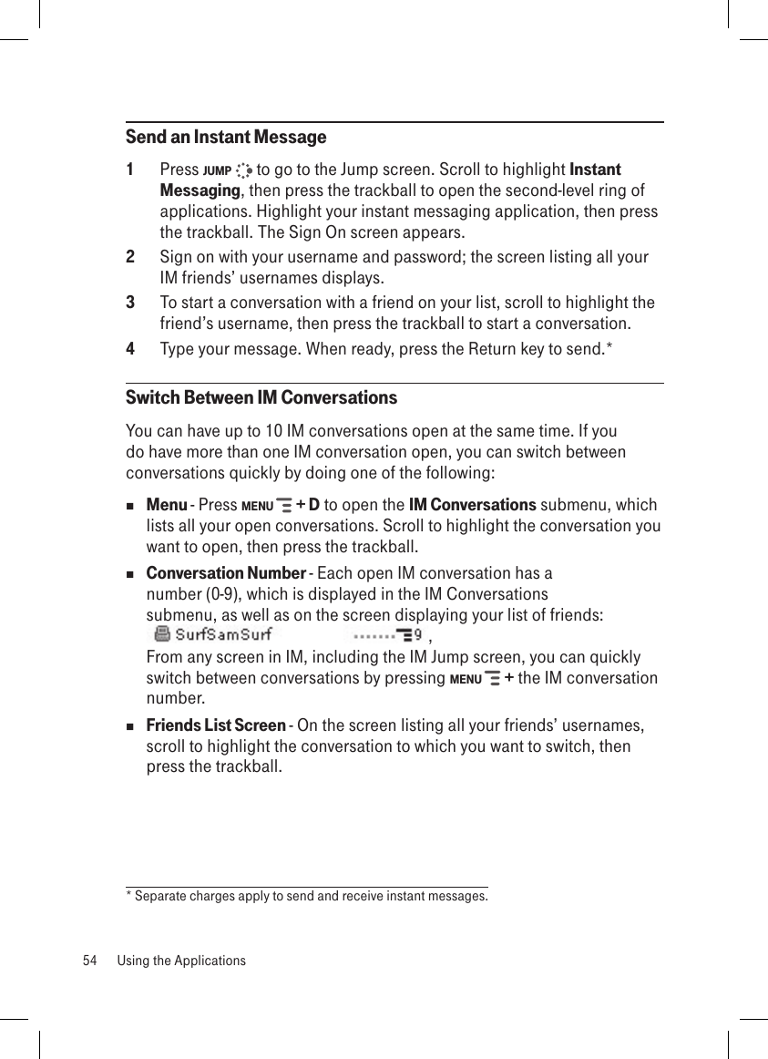 Send an Instant Message1  Press JUMP   to go to the Jump screen. Scroll to highlight Instant Messaging, then press the trackball to open the second-level ring of applications. Highlight your instant messaging application, then press the trackball. The Sign On screen appears.2  Sign on with your username and password; the screen listing all your IM friends’ usernames displays.3  To start a conversation with a friend on your list, scroll to highlight the friend’s username, then press the trackball to start a conversation.4  Type your message. When ready, press the Return key to send.*Switch Between IM ConversationsYou can have up to 10 IM conversations open at the same time. If you do have more than one IM conversation open, you can switch between conversations quickly by doing one of the following: Menu - Press MENU   + D to open the IM Conversations submenu, which lists all your open conversations. Scroll to highlight the conversation you want to open, then press the trackball. Conversation Number - Each open IM conversation has a number (0-9), which is displayed in the IM Conversations submenu, as well as on the screen displaying your list of friends:, From any screen in IM, including the IM Jump screen, you can quickly switch between conversations by pressing MENU   + the IM conversation number. Friends List Screen - On the screen listing all your friends’ usernames, scroll to highlight the conversation to which you want to switch, then press the trackball.* Separate charges apply to send and receive instant messages.54  Using the Applications