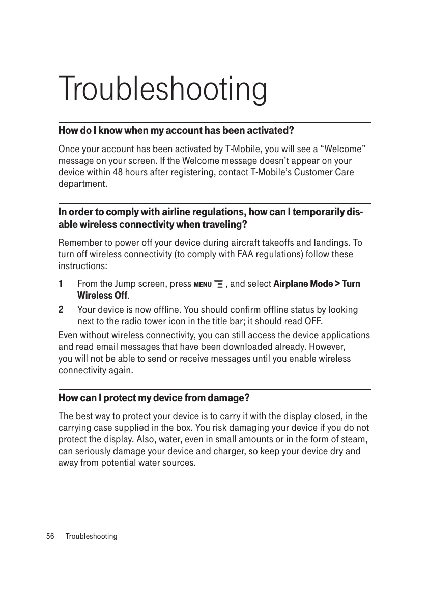 TroubleshootingHow do I know when my account has been activated?Once your account has been activated by T-Mobile, you will see a “Welcome” message on your screen. If the Welcome message doesn’t appear on your device within 48 hours after registering, contact T-Mobile’s Customer Care department.In order to comply with airline regulations, how can I temporarily dis-able wireless connectivity when traveling?Remember to power off your device during aircraft takeoffs and landings. To turn off wireless connectivity (to comply with FAA regulations) follow these instructions:1  From the Jump screen, press MENU   , and select Airplane Mode &gt; Turn Wireless Off.2  Your device is now offline. You should confirm offline status by looking next to the radio tower icon in the title bar; it should read OFF.Even without wireless connectivity, you can still access the device applications and read email messages that have been downloaded already. However, you will not be able to send or receive messages until you enable wireless connectivity again.How can I protect my device from damage?The best way to protect your device is to carry it with the display closed, in the carrying case supplied in the box. You risk damaging your device if you do not protect the display. Also, water, even in small amounts or in the form of steam, can seriously damage your device and charger, so keep your device dry and away from potential water sources.56  Troubleshooting