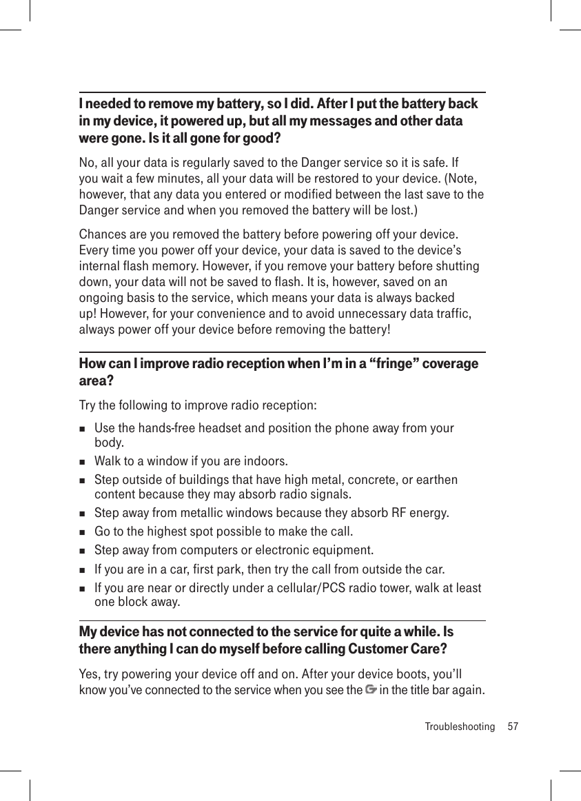I needed to remove my battery, so I did. After I put the battery back in my device, it powered up, but all my messages and other data were gone. Is it all gone for good?No, all your data is regularly saved to the Danger service so it is safe. If you wait a few minutes, all your data will be restored to your device. (Note, however, that any data you entered or modified between the last save to the Danger service and when you removed the battery will be lost.)Chances are you removed the battery before powering off your device. Every time you power off your device, your data is saved to the device’s internal flash memory. However, if you remove your battery before shutting down, your data will not be saved to flash. It is, however, saved on an ongoing basis to the service, which means your data is always backed up! However, for your convenience and to avoid unnecessary data traffic, always power off your device before removing the battery!How can I improve radio reception when I’m in a “fringe” coverage area?Try the following to improve radio reception:  Use the hands-free headset and position the phone away from your body.  Walk to a window if you are indoors.  Step outside of buildings that have high metal, concrete, or earthen content because they may absorb radio signals.  Step away from metallic windows because they absorb RF energy.  Go to the highest spot possible to make the call.  Step away from computers or electronic equipment.  If you are in a car, first park, then try the call from outside the car.  If you are near or directly under a cellular/PCS radio tower, walk at least one block away.My device has not connected to the service for quite a while. Is there anything I can do myself before calling Customer Care?Yes, try powering your device off and on. After your device boots, you’ll know you’ve connected to the service when you see the   in the title bar again.  Troubleshooting  57