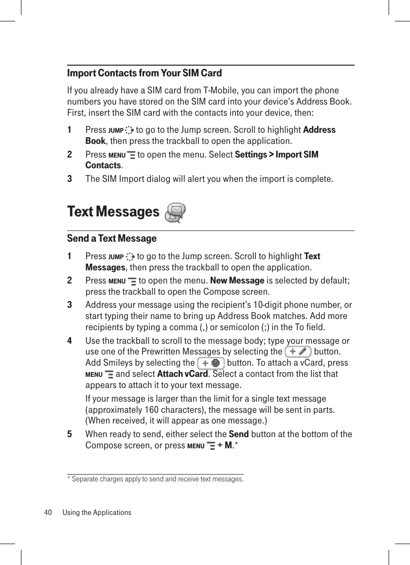 Import Contacts from Your SIM CardIf you already have a SIM card from T-Mobile, you can import the phone numbers you have stored on the SIM card into your device’s Address Book. First, insert the SIM card with the contacts into your device, then:1  Press JUMP   to go to the Jump screen. Scroll to highlight Address Book, then press the trackball to open the application.2 Press MENU   to open the menu. Select Settings &gt; Import SIM Contacts.3  The SIM Import dialog will alert you when the import is complete.Text Messages  Send a Text Message1  Press JUMP   to go to the Jump screen. Scroll to highlight Text Messages, then press the trackball to open the application.2  Press MENU   to open the menu. New Message is selected by default; press the trackball to open the Compose screen.3  Address your message using the recipient’s 10-digit phone number, or start typing their name to bring up Address Book matches. Add more recipients by typing a comma (,) or semicolon (;) in the To field. 4  Use the trackball to scroll to the message body; type your message or use one of the Prewritten Messages by selecting the   button. Add Smileys by selecting the   button. To attach a vCard, press MENU   and select Attach vCard. Select a contact from the list that appears to attach it to your text message.  If your message is larger than the limit for a single text message (approximately 160 characters), the message will be sent in parts. (When received, it will appear as one message.) 5  When ready to send, either select the Send button at the bottom of the Compose screen, or press MENU   + M.** Separate charges apply to send and receive text messages.40  Using the Applications