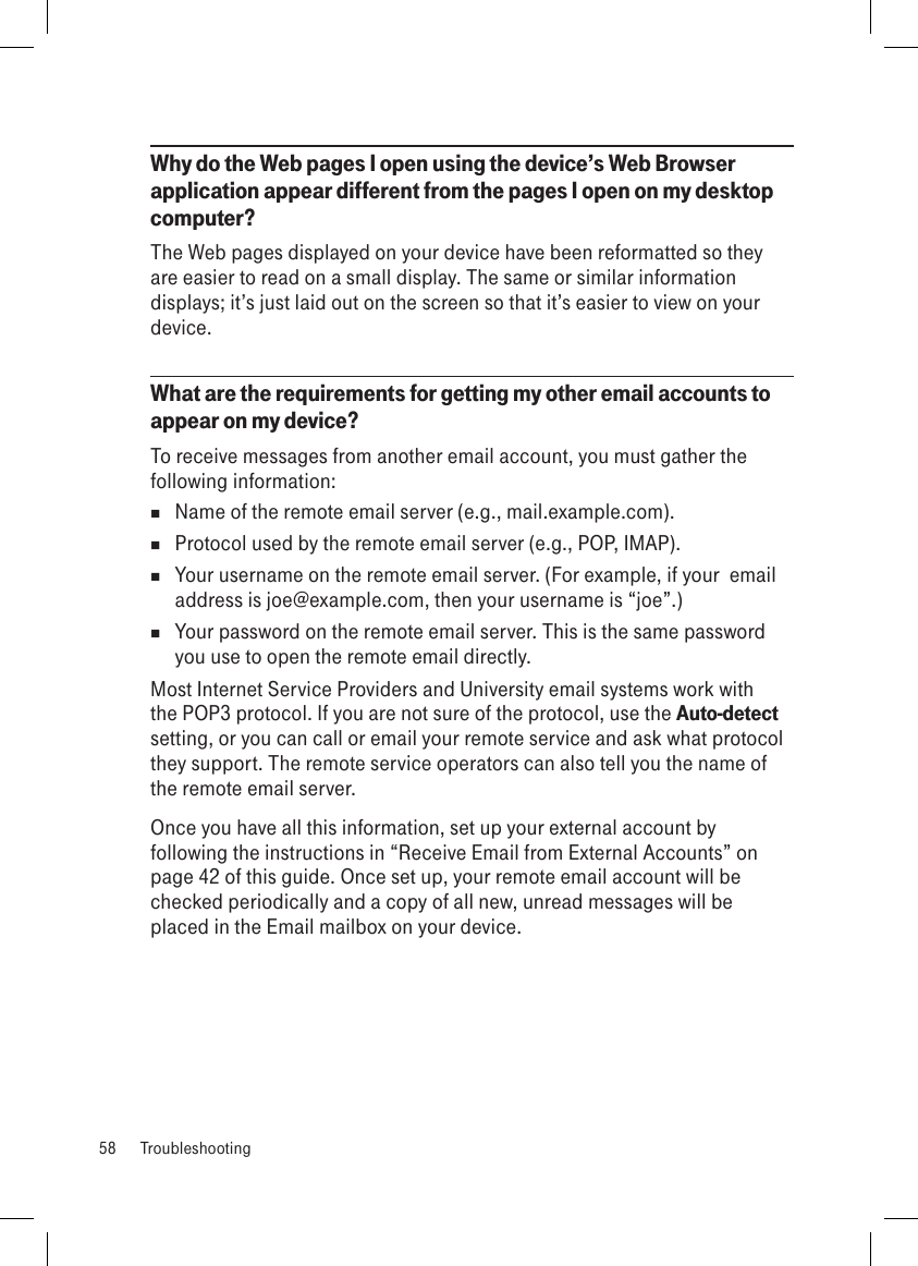 Why do the Web pages I open using the device’s Web Browser application appear different from the pages I open on my desktop computer?The Web pages displayed on your device have been reformatted so they are easier to read on a small display. The same or similar information displays; it’s just laid out on the screen so that it’s easier to view on your device.What are the requirements for getting my other email accounts to appear on my device? To receive messages from another email account, you must gather the following information:  Name of the remote email server (e.g., mail.example.com).  Protocol used by the remote email server (e.g., POP, IMAP).  Your username on the remote email server. (For example, if your  email address is joe@example.com, then your username is “joe”.)  Your password on the remote email server. This is the same password you use to open the remote email directly.Most Internet Service Providers and University email systems work with the POP3 protocol. If you are not sure of the protocol, use the Auto-detect setting, or you can call or email your remote service and ask what protocol they support. The remote service operators can also tell you the name of the remote email server.Once you have all this information, set up your external account by following the instructions in “Receive Email from External Accounts” on page 42 of this guide. Once set up, your remote email account will be checked periodically and a copy of all new, unread messages will be placed in the Email mailbox on your device.58  Troubleshooting