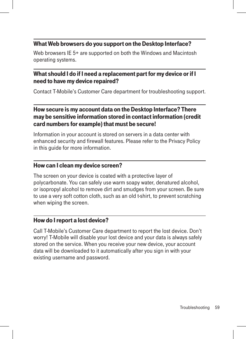 What Web browsers do you support on the Desktop Interface?Web browsers IE 5+ are supported on both the Windows and Macintosh operating systems.What should I do if I need a replacement part for my device or if I need to have my device repaired? Contact T-Mobile’s Customer Care department for troubleshooting support.How secure is my account data on the Desktop Interface? There may be sensitive information stored in contact information (credit card numbers for example) that must be secure!Information in your account is stored on servers in a data center with enhanced security and firewall features. Please refer to the Privacy Policy in this guide for more information. How can I clean my device screen?The screen on your device is coated with a protective layer of polycarbonate. You can safely use warm soapy water, denatured alcohol, or isopropyl alcohol to remove dirt and smudges from your screen. Be sure to use a very soft cotton cloth, such as an old t-shirt, to prevent scratching when wiping the screen.How do I report a lost device?Call T-Mobile’s Customer Care department to report the lost device. Don’t worry! T-Mobile will disable your lost device and your data is always safely stored on the service. When you receive your new device, your account data will be downloaded to it automatically after you sign in with your existing username and password.  Troubleshooting  59