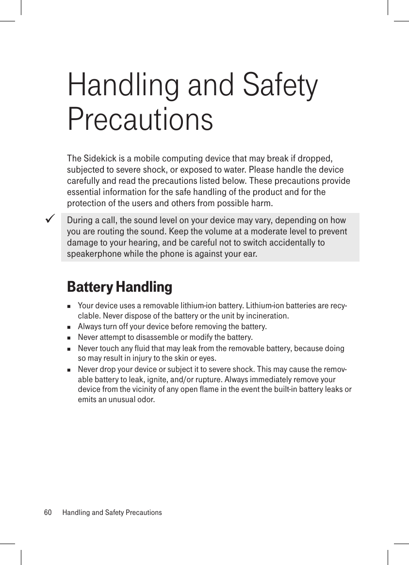 Handling and Safety PrecautionsThe Sidekick is a mobile computing device that may break if dropped, subjected to severe shock, or exposed to water. Please handle the device carefully and read the precautions listed below. These precautions provide essential information for the safe handling of the product and for the protection of the users and others from possible harm. During a call, the sound level on your device may vary, depending on how you are routing the sound. Keep the volume at a moderate level to prevent damage to your hearing, and be careful not to switch accidentally to speakerphone while the phone is against your ear.Battery Handling  Your device uses a removable lithium-ion battery. Lithium-ion batteries are recy-clable. Never dispose of the battery or the unit by incineration.   Always turn off your device before removing the battery.  Never attempt to disassemble or modify the battery.   Never touch any fluid that may leak from the removable battery, because doing so may result in injury to the skin or eyes.  Never drop your device or subject it to severe shock. This may cause the remov-able battery to leak, ignite, and/or rupture. Always immediately remove your device from the vicinity of any open flame in the event the built-in battery leaks or emits an unusual odor. 60  Handling and Safety Precautions
