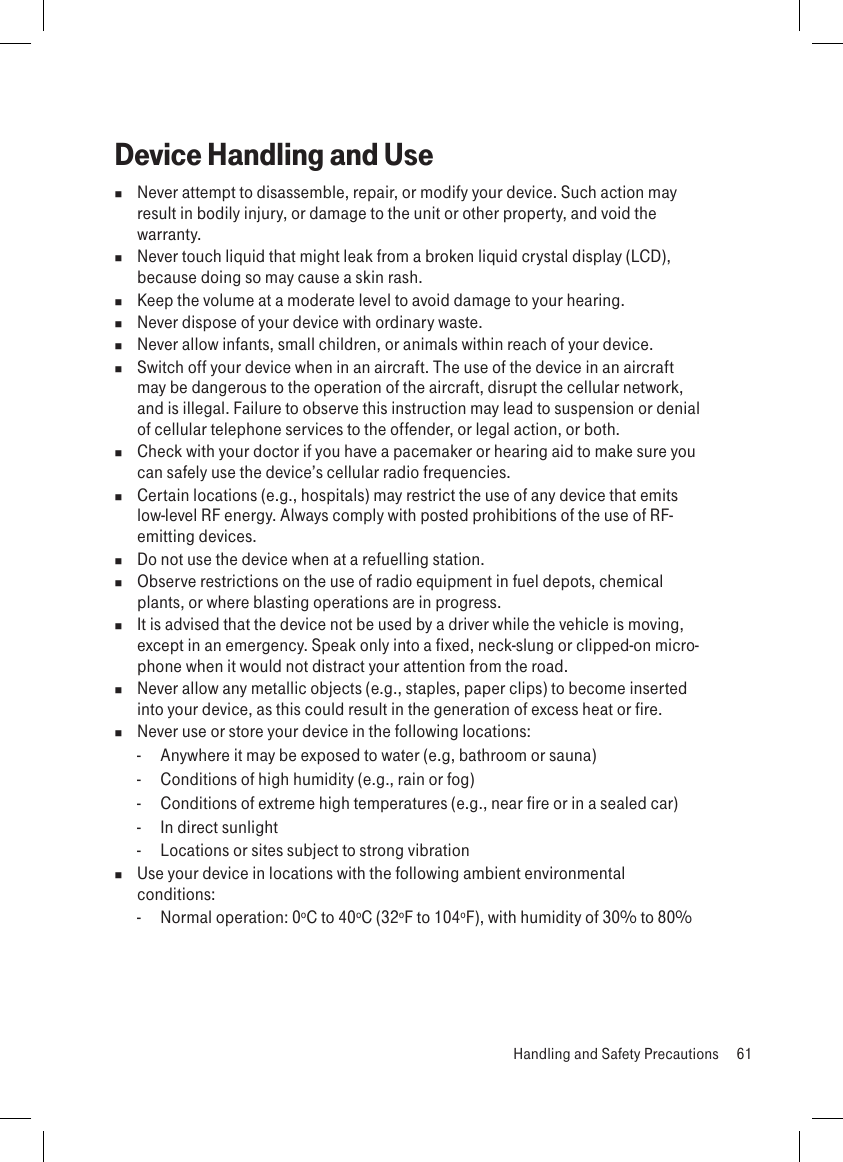 Device Handling and Use  Never attempt to disassemble, repair, or modify your device. Such action may result in bodily injury, or damage to the unit or other property, and void the warranty.  Never touch liquid that might leak from a broken liquid crystal display (LCD), because doing so may cause a skin rash.  Keep the volume at a moderate level to avoid damage to your hearing.  Never dispose of your device with ordinary waste.   Never allow infants, small children, or animals within reach of your device.  Switch off your device when in an aircraft. The use of the device in an aircraft may be dangerous to the operation of the aircraft, disrupt the cellular network, and is illegal. Failure to observe this instruction may lead to suspension or denial of cellular telephone services to the offender, or legal action, or both.  Check with your doctor if you have a pacemaker or hearing aid to make sure you can safely use the device’s cellular radio frequencies.  Certain locations (e.g., hospitals) may restrict the use of any device that emits low-level RF energy. Always comply with posted prohibitions of the use of RF-emitting devices.  Do not use the device when at a refuelling station.  Observe restrictions on the use of radio equipment in fuel depots, chemical plants, or where blasting operations are in progress.  It is advised that the device not be used by a driver while the vehicle is moving, except in an emergency. Speak only into a fixed, neck-slung or clipped-on micro-phone when it would not distract your attention from the road.  Never allow any metallic objects (e.g., staples, paper clips) to become inserted into your device, as this could result in the generation of excess heat or fire.   Never use or store your device in the following locations:   -  Anywhere it may be exposed to water (e.g, bathroom or sauna)  -  Conditions of high humidity (e.g., rain or fog)  -  Conditions of extreme high temperatures (e.g., near fire or in a sealed car)  -  In direct sunlight  -  Locations or sites subject to strong vibration  Use your device in locations with the following ambient environmental conditions:  -  Normal operation: 0ºC to 40ºC (32ºF to 104ºF), with humidity of 30% to 80%  Handling and Safety Precautions  61