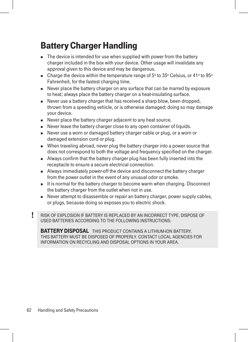 Battery Charger Handling  The device is intended for use when supplied with power from the battery charger included in the box with your device. Other usage will invalidate any approval given to this device and may be dangerous.   Charge the device within the temperature range of 5º to 35º Celsius, or 41º to 95º Fahrenheit, for the fastest charging time.  Never place the battery charger on any surface that can be marred by exposure to heat; always place the battery charger on a heat-insulating surface.   Never use a battery charger that has received a sharp blow, been dropped, thrown from a speeding vehicle, or is otherwise damaged; doing so may damage your device.  Never place the battery charger adjacent to any heat source.  Never leave the battery charger close to any open container of liquids.  Never use a worn or damaged battery charger cable or plug, or a worn or damaged extension cord or plug.  When traveling abroad, never plug the battery charger into a power source that does not correspond to both the voltage and frequency specified on the charger.  Always confirm that the battery charger plug has been fully inserted into the receptacle to ensure a secure electrical connection.  Always immediately power-off the device and disconnect the battery charger from the power outlet in the event of any unusual odor or smoke.  It is normal for the battery charger to become warm when charging. Disconnect the battery charger from the outlet when not in use.  Never attempt to disassemble or repair an battery charger, power supply cables, or plugs, because doing so exposes you to electric shock.RISK OF EXPLOSION IF BATTERY IS REPLACED BY AN INCORRECT TYPE. DISPOSE OF USED BATTERIES ACCORDING TO THE FOLLOWING INSTRUCTIONS:BATTERY DISPOSAL   THIS PRODUCT CONTAINS A LITHIUM-ION BATTERY. THIS BATTERY MUST BE DISPOSED OF PROPERLY. CONTACT LOCAL AGENCIES FOR INFORMATION ON RECYCLING AND DISPOSAL OPTIONS IN YOUR AREA.62  Handling and Safety Precautions!