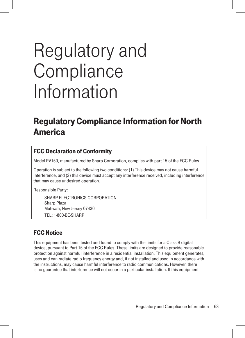 Regulatory and Compliance InformationRegulatory Compliance Information for North AmericaFCC Declaration of ConformityModel PV150, manufactured by Sharp Corporation, complies with part 15 of the FCC Rules.Operation is subject to the following two conditions: (1) This device may not cause harmful interference, and (2) this device must accept any interference received, including interference that may cause undesired operation.Responsible Party: SHARP ELECTRONICS CORPORATION   Sharp Plaza   Mahwah, New Jersey 07430   TEL: 1-800-BE-SHARPFCC NoticeThis equipment has been tested and found to comply with the limits for a Class B digital device, pursuant to Part 15 of the FCC Rules. These limits are designed to provide reasonable protection against harmful interference in a residential installation. This equipment generates, uses and can radiate radio frequency energy and, if not installed and used in accordance with the instructions, may cause harmful interference to radio communications. However, there is no guarantee that interference will not occur in a particular installation. If this equipment   Regulatory and Compliance Information  63