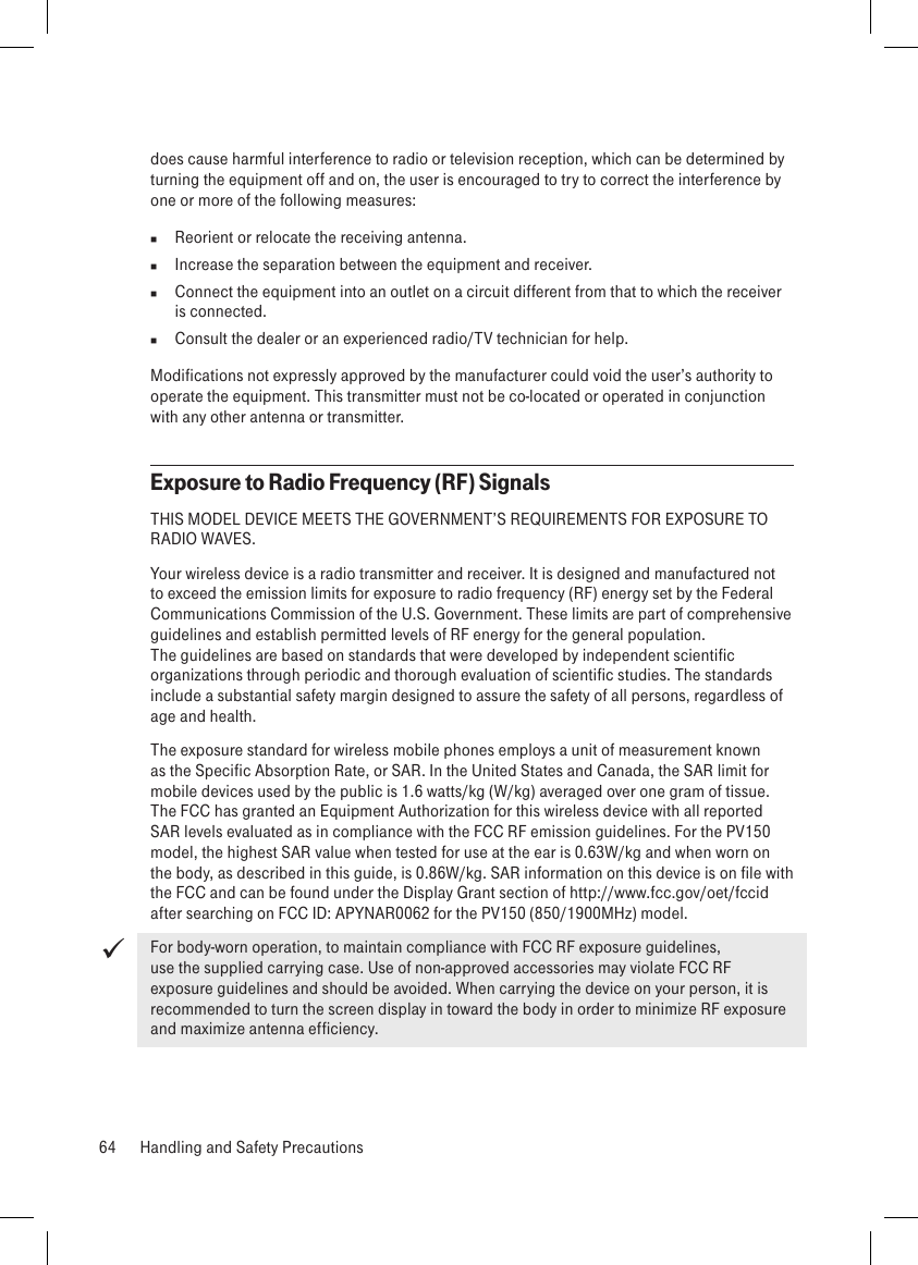 does cause harmful interference to radio or television reception, which can be determined by turning the equipment off and on, the user is encouraged to try to correct the interference by one or more of the following measures:  Reorient or relocate the receiving antenna.  Increase the separation between the equipment and receiver.  Connect the equipment into an outlet on a circuit different from that to which the receiver  is connected.  Consult the dealer or an experienced radio/TV technician for help.Modifications not expressly approved by the manufacturer could void the user’s authority to operate the equipment. This transmitter must not be co-located or operated in conjunction with any other antenna or transmitter.Exposure to Radio Frequency (RF) SignalsTHIS MODEL DEVICE MEETS THE GOVERNMENT’S REQUIREMENTS FOR EXPOSURE TO RADIO WAVES.Your wireless device is a radio transmitter and receiver. It is designed and manufactured not to exceed the emission limits for exposure to radio frequency (RF) energy set by the Federal Communications Commission of the U.S. Government. These limits are part of comprehensive guidelines and establish permitted levels of RF energy for the general population. The guidelines are based on standards that were developed by independent scientific organizations through periodic and thorough evaluation of scientific studies. The standards include a substantial safety margin designed to assure the safety of all persons, regardless of age and health.The exposure standard for wireless mobile phones employs a unit of measurement known as the Specific Absorption Rate, or SAR. In the United States and Canada, the SAR limit for mobile devices used by the public is 1.6 watts/kg (W/kg) averaged over one gram of tissue. The FCC has granted an Equipment Authorization for this wireless device with all reported SAR levels evaluated as in compliance with the FCC RF emission guidelines. For the PV150 model, the highest SAR value when tested for use at the ear is 0.63W/kg and when worn on the body, as described in this guide, is 0.86W/kg. SAR information on this device is on file with the FCC and can be found under the Display Grant section of http://www.fcc.gov/oet/fccid after searching on FCC ID: APYNAR0062 for the PV150 (850/1900MHz) model.For body-worn operation, to maintain compliance with FCC RF exposure guidelines, use the supplied carrying case. Use of non-approved accessories may violate FCC RF exposure guidelines and should be avoided. When carrying the device on your person, it is recommended to turn the screen display in toward the body in order to minimize RF exposure and maximize antenna efficiency.64  Handling and Safety Precautions