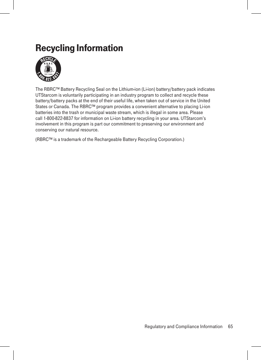 Recycling InformationThe RBRC™ Battery Recycling Seal on the Lithium-ion (Li-ion) battery/battery pack indicates UTStarcom is voluntarily participating in an industry program to collect and recycle these battery/battery packs at the end of their useful life, when taken out of service in the United States or Canada. The RBRC™ program provides a convenient alternative to placing Li-ion batteries into the trash or municipal waste stream, which is illegal in some area. Please call 1-800-822-8837 for information on Li-ion battery recycling in your area. UTStarcom’s involvement in this program is part our commitment to preserving our environment and conserving our natural resource.(RBRC™ is a trademark of the Rechargeable Battery Recycling Corporation.)  Regulatory and Compliance Information  65