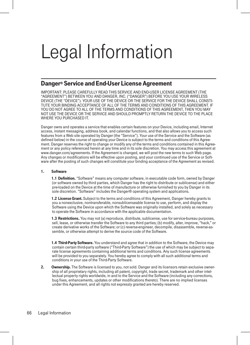 Legal InformationDanger® Service and End-User License AgreementIMPORTANT: PLEASE CAREFULLY READ THIS SERVICE AND END-USER LICENSE AGREEMENT (THE “AGREEMENT”) BETWEEN YOU AND DANGER, INC. (“DANGER”) BEFORE YOU USE YOUR WIRELESS DEVICE (THE “DEVICE”). YOUR USE OF THE DEVICE OR THE SERVICE FOR THE DEVICE SHALL CONSTI-TUTE YOUR BINDING ACCEPTANCE OF ALL OF THE TERMS AND CONDITIONS OF THIS AGREEMENT. IF YOU DO NOT AGREE TO ALL OF THE TERMS AND CONDITIONS OF THIS AGREEMENT, THEN YOU MAY NOT USE THE DEVICE OR THE SERVICE AND SHOULD PROMPTLY RETURN THE DEVICE TO THE PLACE WHERE YOU PURCHASED IT.Danger owns and operates a service that enables certain features on your Device, including email, Internet access, instant messaging, address book, and calendar functions, and that also allows you to access such features from a Web site operated by Danger (the “Service”). Your use of the Service and the Software (as defined below) in the course of operating your Device is subject to the terms and conditions of this Agree-ment. Danger reserves the right to change or modify any of the terms and conditions contained in this Agree-ment or any policy referenced herein at any time and in its sole discretion. You may access this agreement at www.danger.com/agreements. If the Agreement is changed, we will post the new terms to such Web page. Any changes or modifications will be effective upon posting, and your continued use of the Service or Soft-ware after the posting of such changes will constitute your binding acceptance of the Agreement as revised.1.   Software  1.1  Definition. “Software” means any computer software, in executable code form, owned by Danger (or software owned by third parties, which Danger has the right to distribute or sublicense) and either pre-loaded on the Device at the time of manufacture or otherwise furnished to you by Danger in its sole discretion. “Software” includes the Danger® operating system and applications.  1.2  License Grant. Subject to the terms and conditions of this Agreement, Danger hereby grants to you a nonexclusive, nontransferable, nonsublicenseable license to use, perform, and display the Software using the Device upon which the Software was originally installed, and solely as necessary to operate the Software in accordance with the applicable documentation.  1.3  Restrictions. You may not (a) reproduce, distribute, sublicense, use for service-bureau purposes, sell, lease, or otherwise transfer the Software to any third parties; (b) modify, alter, improve, “hack,” or create derivative works of the Software; or (c) reverse-engineer, decompile, disassemble, reverse-as-semble, or otherwise attempt to derive the source code of the Software.  1.4  Third-Party Software. You understand and agree that in addition to the Software, the Device may contain certain third-party software (“Third-Party Software”) the use of which may be subject to sepa-rate license agreements containing additional terms and conditions. Any such license agreements will be provided to you separately. You hereby agree to comply with all such additional terms and conditions in your use of the Third-Party Software.2.   Ownership. The Software is licensed to you, not sold. Danger and its licensors retain exclusive owner-ship of all proprietary rights, including all patent, copyright, trade secret, trademark and other intel-lectual property rights worldwide, in and to the Service and the Software (including any corrections, bug fixes, enhancements, updates or other modifications thereto). There are no implied licenses under this Agreement, and all rights not expressly granted are hereby reserved.66  Legal Information
