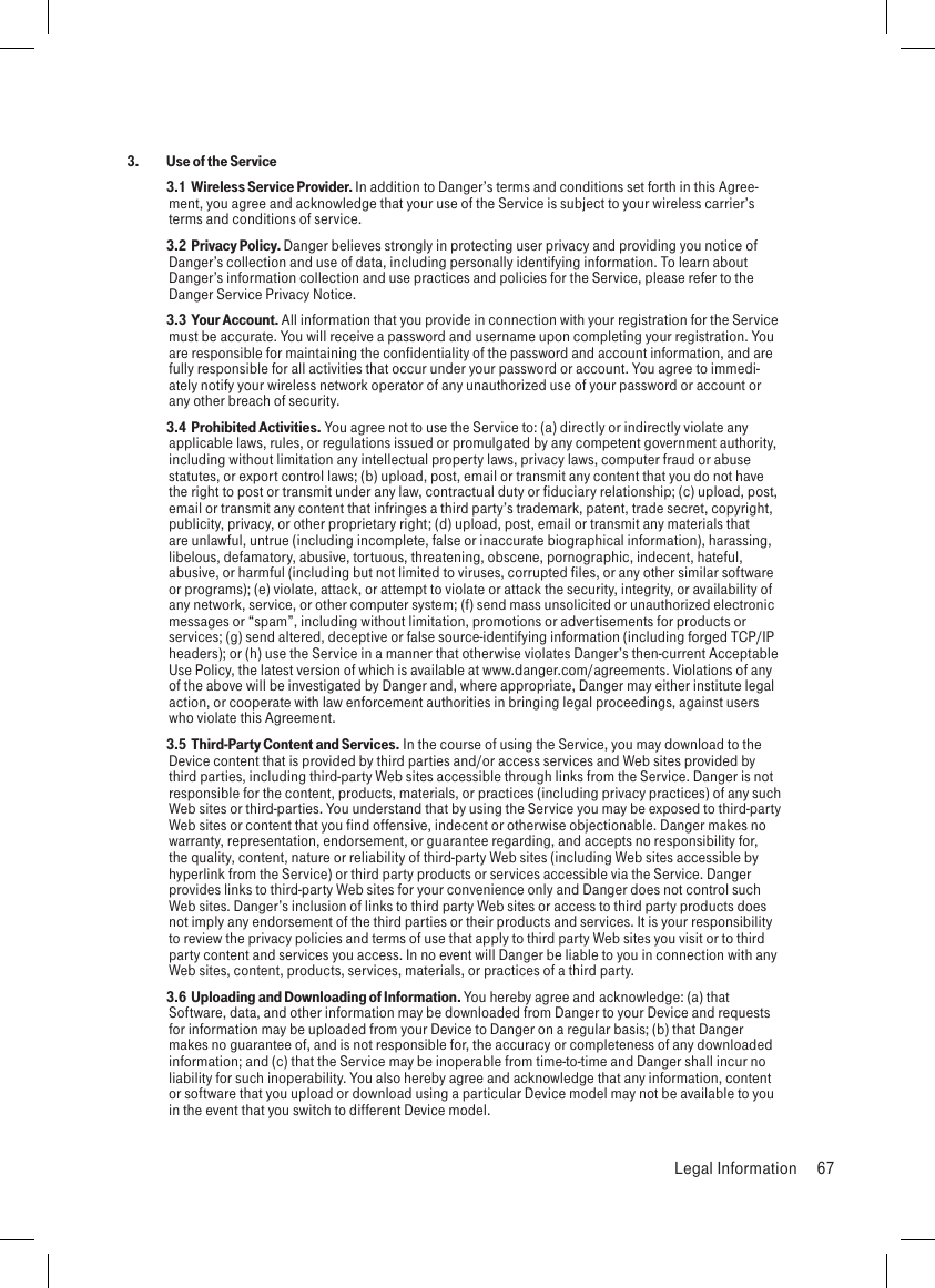 3.  Use of the Service 3.1  Wireless Service Provider. In addition to Danger’s terms and conditions set forth in this Agree-ment, you agree and acknowledge that your use of the Service is subject to your wireless carrier’s terms and conditions of service. 3.2  Privacy Policy. Danger believes strongly in protecting user privacy and providing you notice of Danger’s collection and use of data, including personally identifying information. To learn about Danger’s information collection and use practices and policies for the Service, please refer to the Danger Service Privacy Notice. 3.3  Your Account. All information that you provide in connection with your registration for the Service must be accurate. You will receive a password and username upon completing your registration. You are responsible for maintaining the confidentiality of the password and account information, and are fully responsible for all activities that occur under your password or account. You agree to immedi-ately notify your wireless network operator of any unauthorized use of your password or account or any other breach of security. 3.4  Prohibited Activities. You agree not to use the Service to: (a) directly or indirectly violate any applicable laws, rules, or regulations issued or promulgated by any competent government authority, including without limitation any intellectual property laws, privacy laws, computer fraud or abuse statutes, or export control laws; (b) upload, post, email or transmit any content that you do not have the right to post or transmit under any law, contractual duty or fiduciary relationship; (c) upload, post, email or transmit any content that infringes a third party’s trademark, patent, trade secret, copyright, publicity, privacy, or other proprietary right; (d) upload, post, email or transmit any materials that are unlawful, untrue (including incomplete, false or inaccurate biographical information), harassing, libelous, defamatory, abusive, tortuous, threatening, obscene, pornographic, indecent, hateful, abusive, or harmful (including but not limited to viruses, corrupted files, or any other similar software or programs); (e) violate, attack, or attempt to violate or attack the security, integrity, or availability of any network, service, or other computer system; (f) send mass unsolicited or unauthorized electronic messages or “spam”, including without limitation, promotions or advertisements for products or services; (g) send altered, deceptive or false source-identifying information (including forged TCP/IP headers); or (h) use the Service in a manner that otherwise violates Danger’s then-current Acceptable Use Policy, the latest version of which is available at www.danger.com/agreements. Violations of any of the above will be investigated by Danger and, where appropriate, Danger may either institute legal action, or cooperate with law enforcement authorities in bringing legal proceedings, against users who violate this Agreement. 3.5  Third-Party Content and Services. In the course of using the Service, you may download to the Device content that is provided by third parties and/or access services and Web sites provided by third parties, including third-party Web sites accessible through links from the Service. Danger is not responsible for the content, products, materials, or practices (including privacy practices) of any such Web sites or third-parties. You understand that by using the Service you may be exposed to third-party Web sites or content that you find offensive, indecent or otherwise objectionable. Danger makes no warranty, representation, endorsement, or guarantee regarding, and accepts no responsibility for, the quality, content, nature or reliability of third-party Web sites (including Web sites accessible by hyperlink from the Service) or third party products or services accessible via the Service. Danger provides links to third-party Web sites for your convenience only and Danger does not control such Web sites. Danger’s inclusion of links to third party Web sites or access to third party products does not imply any endorsement of the third parties or their products and services. It is your responsibility to review the privacy policies and terms of use that apply to third party Web sites you visit or to third party content and services you access. In no event will Danger be liable to you in connection with any Web sites, content, products, services, materials, or practices of a third party.  3.6  Uploading and Downloading of Information. You hereby agree and acknowledge: (a) that Software, data, and other information may be downloaded from Danger to your Device and requests for information may be uploaded from your Device to Danger on a regular basis; (b) that Danger makes no guarantee of, and is not responsible for, the accuracy or completeness of any downloaded information; and (c) that the Service may be inoperable from time-to-time and Danger shall incur no liability for such inoperability. You also hereby agree and acknowledge that any information, content or software that you upload or download using a particular Device model may not be available to you in the event that you switch to different Device model.  Legal Information  67