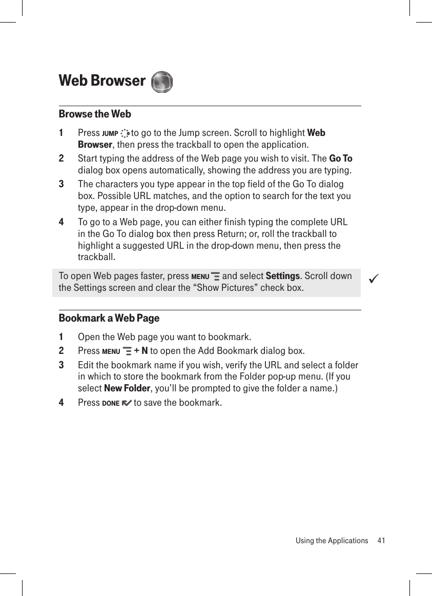 Web Browser  Browse the Web1  Press JUMP   to go to the Jump screen. Scroll to highlight Web Browser, then press the trackball to open the application.2  Start typing the address of the Web page you wish to visit. The Go To dialog box opens automatically, showing the address you are typing.3  The characters you type appear in the top field of the Go To dialog box. Possible URL matches, and the option to search for the text you type, appear in the drop-down menu. 4  To go to a Web page, you can either finish typing the complete URL in the Go To dialog box then press Return; or, roll the trackball to highlight a suggested URL in the drop-down menu, then press the trackball. To open Web pages faster, press MENU   and select Settings. Scroll down the Settings screen and clear the “Show Pictures” check box.Bookmark a Web Page1  Open the Web page you want to bookmark.2  Press MENU   + N to open the Add Bookmark dialog box.3  Edit the bookmark name if you wish, verify the URL and select a folder in which to store the bookmark from the Folder pop-up menu. (If you select New Folder, you’ll be prompted to give the folder a name.)4  Press DONE   to save the bookmark.   Using the Applications  41