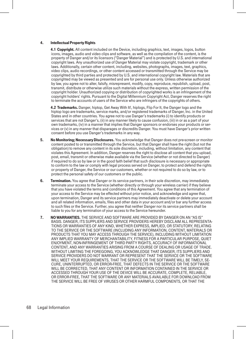 4.  Intellectual Property Rights 4.1  Copyright. All content included on the Device, including graphics, text, images, logos, button icons, images, audio and video clips and software, as well as the compilation of the content, is the property of Danger and/or its licensors (“Danger Material”) and is protected by U.S. and international copyright laws. Any unauthorized use of Danger Material may violate copyright, trademark or other laws. Additionally, certain other content, including, websites, photographs, images, text, graphics, video clips, audio recordings, or other content accessed or transmitted through the Service may be copyrighted by third parties and protected by U.S. and international copyright law. Materials that are copyrighted may be viewed as presented and are for personal use only. Unless otherwise authorized by law, you agree not to alter, falsify, misrepresent, modify, copy, reproduce, republish, upload, post, transmit, distribute or otherwise utilize such materials without the express, written permission of the copyright holder. Unauthorized copying or distribution of copyrighted works is an infringement of the copyright holders’ rights. Pursuant to the Digital Millennium Copyright Act, Danger reserves the right to terminate the accounts of users of the Service who are infringers of the copyrights of others. 4.2  Trademarks. Danger, hiptop, Get Away With It!, hiplogs, Flip For It, the Danger logo and the hiptop logo are trademarks, service marks, and/or registered trademarks of Danger, Inc. in the United States and in other countries. You agree not to use Danger’s trademarks (i) to identify products or services that are not Danger’s, (ii) in any manner likely to cause confusion, (iii) in or as a part of your own trademarks, (iv) in a manner that implies that Danger sponsors or endorses your products or ser-vices or (v) in any manner that disparages or discredits Danger. You must have Danger’s prior written consent before you use Danger’s trademarks in any way.5.   No Monitoring; Necessary Disclosures. You acknowledge that Danger does not pre-screen or monitor content posted to or transmitted through the Service, but that Danger shall have the right (but not the obligation) to remove any content in its sole discretion, including, without limitation, any content that violates this Agreement. In addition, Danger reserves the right to disclose all content that you upload, post, email, transmit or otherwise make available via the Service (whether or not directed to Danger) if required to do so by law or in the good faith belief that such disclosure is necessary or appropriate to conform to the law or comply with legal process served on Danger, to protect and defend the rights or property of Danger, the Service or our customers, whether or not required to do so by law, or to protect the personal safety of our customers or the public.6.   Termination. You agree that Danger or its service partners, in their sole discretion, may immediately terminate your access to the Service (whether directly or through your wireless carrier) if they believe that you have violated the terms and conditions of this Agreement. You agree that any termination of your access to the Service may be effected without prior notice, and acknowledge and agree that, upon termination, Danger and its service partners may immediately deactivate or delete your account and all related information, emails, files and other data in your account and/or bar any further access to such files or the Service. Further, you agree that neither Danger nor its service partners shall be liable to you for any termination of your access to the Service hereunder.7.   NO WARRANTIES. THE SERVICE AND SOFTWARE ARE PROVIDED BY DANGER ON AN “AS IS” BASIS. DANGER, ITS SUPPLIERS AND SERVICE PROVIDERS HEREBY DISCLAIM ALL REPRESENTA-TIONS OR WARRANTIES OF ANY KIND, WHETHER EXPRESS, IMPLIED, OR STATUTORY, RELATING TO THE SERVICE OR THE SOFTWARE (INCLUDING ANY INFORMATION, CONTENT, MATERIALS OR PRODUCTS THAT YOU MAY ACCESS THROUGH THE SERVICE), INCLUDING WITHOUT LIMITATION ANY IMPLIED WARRANTY OF MERCHANTABILITY, FITNESS FOR A PARTICULAR PURPOSE, QUIET ENJOYMENT, NON-INFRINGEMENT OF THIRD PARTY RIGHTS, ACCURACY OF INFORMATIONAL CONTENT, AND ANY WARRANTIES ARISING FROM A COURSE OF DEALING OR USAGE OF TRADE. WITHOUT LIMITING THE FOREGOING, YOU ACKNOWLEDGE THAT DANGER, ITS SUPPLIERS AND SERVICE PROVIDERS DO NOT WARRANT OR REPRESENT THAT THE SERVICE OR THE SOFTWARE WILL MEET YOUR REQUIREMENTS, THAT THE SERVICE OR THE SOFTWARE WILL BE TIMELY, SE-CURE, UNINTERRUPTED, OR ERROR-FREE, THAT DEFECTS IN THE SERVICE OR THE SOFTWARE WILL BE CORRECTED, THAT ANY CONTENT OR INFORMATION CONTAINED IN THE SERVICE OR ACCESSED THROUGH YOUR USE OF THE DEVICE WILL BE ACCURATE, COMPLETE, RELIABLE, OR ERROR-FREE, THAT THE SOFTWARE OR ANY MATERIALS AVAILABLE FOR DOWNLOAD FROM THE SERVICE WILL BE FREE OF VIRUSES OR OTHER HARMFUL COMPONENTS, OR THAT THE 68  Legal Information