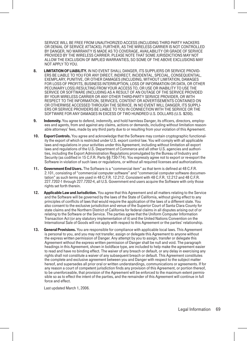 SERVICE WILL BE FREE FROM UNAUTHORIZED ACCESS (INCLUDING THIRD PARTY HACKERS OR DENIAL OF SERVICE ATTACKS). FURTHER, AS THE WIRELESS CARRIER IS NOT CONTROLLED BY DANGER, NO WARRANTY IS MADE AS TO COVERAGE, AVAILABILITY OR GRADE OF SERVICE PROVIDED BY THE WIRELESS CARRIER. PLEASE NOTE THAT SOME JURISDICTIONS MAY NOT ALLOW THE EXCLUSION OF IMPLIED WARRANTIES, SO SOME OF THE ABOVE EXCLUSIONS MAY NOT APPLY TO YOU.8.   LIMITATION OF LIABILITY. IN NO EVENT SHALL DANGER, ITS SUPPLIERS OR SERVICE PROVID-ERS BE LIABLE TO YOU FOR ANY DIRECT, INDIRECT, INCIDENTAL, SPECIAL, CONSEQUENTIAL, EXEMPLARY, PUNITIVE, OR OTHER DAMAGES (INCLUDING, WITHOUT LIMITATION, DAMAGES FOR LOSS OF PROFITS, BUSINESS INTERRUPTION, LOSS OF INFORMATION OR DATA, OR OTHER PECUNIARY LOSS) RESULTING FROM YOUR ACCESS TO, OR USE OR INABILITY TO USE THE SERVICE OR SOFTWARE (INCLUDING AS A RESULT OF AN OUTAGE OF THE SERVICE PROVIDED BY YOUR WIRELESS CARRIER OR ANY OTHER THIRD-PARTY SERVICE PROVIDER, OR WITH RESPECT TO THE INFORMATION, SERVICES, CONTENT OR ADVERTISEMENTS CONTAINED ON OR OTHERWISE ACCESSED THROUGH THE SERVICE. IN NO EVENT WILL DANGER, ITS SUPPLI-ERS OR SERVICE PROVIDERS BE LIABLE TO YOU IN CONNECTION WITH THE SERVICE OR THE SOFTWARE FOR ANY DAMAGES IN EXCESS OF TWO HUNDRED U.S. DOLLARS (U.S. $200).9.   Indemnity. You agree to defend, indemnify, and hold harmless Danger, its officers, directors, employ-ees and agents, from and against any claims, actions or demands, including without limitation reason-able attorneys’ fees, made by any third party due to or resulting from your violation of this Agreement.10.   Export Controls. You agree and acknowledge that the Software may contain cryptographic functional-ity the export of which is restricted under U.S. export control law. You will comply with all applicable laws and regulations in your activities under this Agreement, including without limitation all export laws and regulations of the U.S. Department of Commerce and all other U.S. agencies and authori-ties, including the Export Administration Regulations promulgated by the Bureau of Industry and Security (as codified in 15 C.F.R. Parts §§ 730-774). You expressly agree not to export or re-export the Software in violation of such laws or regulations, or without all required licenses and authorizations.11.   Government End Users. The Software is a “commercial item” as that term is defined at 48 C.F.R. 2.101, consisting of “commercial computer software” and “commercial computer software documen-tation” as such terms are used in 48 C.F.R. 12.212. Consistent with 48 C.F.R. 12.212 and 48 C.F.R. 227.7202-1 through 227.7202-4, all U.S. Government end users acquire the Software with only those rights set forth therein.12.   Applicable Law and Jurisdiction. You agree that this Agreement and all matters relating to the Service and the Software will be governed by the laws of the State of California, without giving effect to any principles of conflicts of laws that would require the application of the laws of a different state. You also consent to the exclusive jurisdiction and venue of the Superior Court of Santa Clara County for state claims and the Northern District of California for federal claims in all disputes arising out of or relating to the Software or the Service. The parties agree that the Uniform Computer Information Transaction Act (or any statutory implementation of it) and the United Nations Convention on the International Sale of Goods will not apply with respect to this Agreement or the parties’ relationship.13.   General Provisions. You are responsible for compliance with applicable local laws. This Agreement is personal to you, and you may not transfer, assign or delegate this Agreement to anyone without the express written permission of Danger. Any attempt by you to assign, transfer or delegate this Agreement without the express written permission of Danger shall be null and void. The paragraph headings in this Agreement, shown in boldface type, are included to help make the agreement easier to read and have no binding effect. The waiver of any breach or default, or any delay in exercising any rights shall not constitute a waiver of any subsequent breach or default. This Agreement constitutes the complete and exclusive agreement between you and Danger with respect to the subject matter hereof, and supersedes all prior oral or written understandings, communications or agreements. If for any reason a court of competent jurisdiction finds any provision of this Agreement, or portion thereof, to be unenforceable, that provision of the Agreement will be enforced to the maximum extent permis-sible so as to effect the intent of the parties, and the remainder of this Agreement will continue in full force and effect.   Last updated March 1, 2006.  Legal Information  69