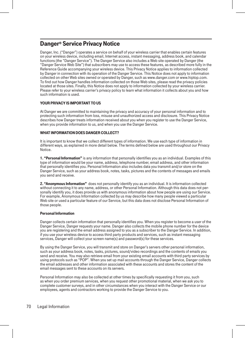 Danger® Service Privacy NoticeDanger, Inc. (“Danger”) operates a service on behalf of your wireless carrier that enables certain features on your wireless device, including email, Internet access, instant messaging, address book, and calendar functions (the “Danger Service”). The Danger Service also includes a Web site operated by Danger (the “Danger Service Web Site”) that subscribers may use to access these features, as described more fully in the Reference Guide accompanying your wireless device. This Privacy Notice applies to information collected by Danger in connection with its operation of the Danger Service. This Notice does not apply to information collected on other Web sites owned or operated by Danger, such as www.danger.com or www.hiptop.com. To find out how Danger handles information collected on those Web sites, please read the privacy policies located at those sites. Finally, this Notice does not apply to information collected by your wireless carrier. Please refer to your wireless carrier’s privacy policy to learn what information it collects about you and how such information is used.YOUR PRIVACY IS IMPORTANT TO USAt Danger we are committed to maintaining the privacy and accuracy of your personal information and to protecting such information from loss, misuse and unauthorized access and disclosure. This Privacy Notice describes how Danger treats information received about you when you register to use the Danger Service, when you provide information to us, and when you use the Danger Service.WHAT INFORMATION DOES DANGER COLLECT?It is important to know that we collect different types of information. We use each type of information in different ways, as explained in more detail below. The terms defined below are used throughout our Privacy Notice.1. “Personal Information” is any information that personally identifies you as an individual. Examples of this type of information would be your name, address, telephone number, email address, and other information that personally identifies you. Personal Information also includes data you transmit and/or store on the Danger Service, such as your address book, notes, tasks, pictures and the contents of messages and emails you send and receive.2. “Anonymous Information”  does not personally identify you as an individual. It is information collected without connecting it to any name, address, or other Personal Information. Although this data does not per-sonally identify you, it does provide us with anonymous information about how people are using our Service. For example, Anonymous Information collected by us may describe how many people viewed a particular Web site or used a particular feature of our Service, but this data does not disclose Personal Information of those people.Personal InformationDanger collects certain information that personally identifies you. When you register to become a user of the Danger Service, Danger requests your name. Danger also collects the mobile phone number for the device you are registering and the email address assigned to you as a subscriber to the Danger Service. In addition, if you use your wireless device to access third party products and services, such as instant messaging services, Danger will collect your screen name(s) and password(s) for these services.By using the Danger Service, you will transmit and store on Danger’s servers other personal information, such as your address book, notes, tasks, pictures, sound/video recordings and the contents of emails you send and receive. You may also retrieve email from your existing email accounts with third party services by using protocols such as “POP”. When you set up mail accounts through the Danger Service, Danger collects the email addresses and other information associated with these accounts and stores the content of the email messages sent to these accounts on its servers.Personal Information may also be collected at other times by specifically requesting it from you, such as when you order premium services, when you request other promotional material, when we ask you to complete customer surveys, and in other circumstances when you interact with the Danger Service or our employees, agents and contractors working to provide the Danger Service to you.70  Legal Information