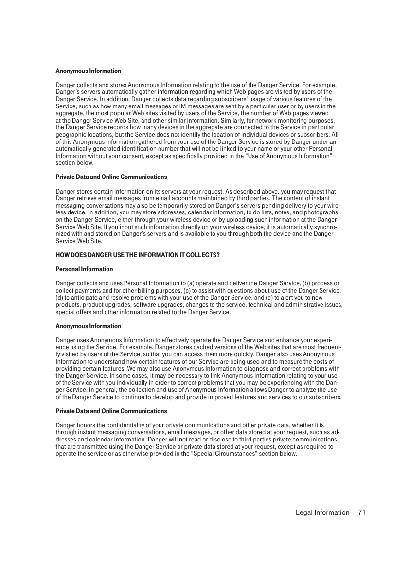 Anonymous InformationDanger collects and stores Anonymous Information relating to the use of the Danger Service. For example, Danger’s servers automatically gather information regarding which Web pages are visited by users of the Danger Service. In addition, Danger collects data regarding subscribers’ usage of various features of the Service, such as how many email messages or IM messages are sent by a particular user or by users in the aggregate, the most popular Web sites visited by users of the Service, the number of Web pages viewed at the Danger Service Web Site, and other similar information. Similarly, for network monitoring purposes, the Danger Service records how many devices in the aggregate are connected to the Service in particular geographic locations, but the Service does not identify the location of individual devices or subscribers. All of this Anonymous Information gathered from your use of the Danger Service is stored by Danger under an automatically generated identification number that will not be linked to your name or your other Personal Information without your consent, except as specifically provided in the “Use of Anonymous Information” section below.Private Data and Online CommunicationsDanger stores certain information on its servers at your request. As described above, you may request that Danger retrieve email messages from email accounts maintained by third parties. The content of instant messaging conversations may also be temporarily stored on Danger’s servers pending delivery to your wire-less device. In addition, you may store addresses, calendar information, to do lists, notes, and photographs on the Danger Service, either through your wireless device or by uploading such information at the Danger Service Web Site. If you input such information directly on your wireless device, it is automatically synchro-nized with and stored on Danger’s servers and is available to you through both the device and the Danger Service Web Site.HOW DOES DANGER USE THE INFORMATION IT COLLECTS?Personal InformationDanger collects and uses Personal Information to (a) operate and deliver the Danger Service, (b) process or collect payments and for other billing purposes, (c) to assist with questions about use of the Danger Service, (d) to anticipate and resolve problems with your use of the Danger Service, and (e) to alert you to new products, product upgrades, software upgrades, changes to the service, technical and administrative issues, special offers and other information related to the Danger Service. Anonymous InformationDanger uses Anonymous Information to effectively operate the Danger Service and enhance your experi-ence using the Service. For example, Danger stores cached versions of the Web sites that are most frequent-ly visited by users of the Service, so that you can access them more quickly. Danger also uses Anonymous Information to understand how certain features of our Service are being used and to measure the costs of providing certain features. We may also use Anonymous Information to diagnose and correct problems with the Danger Service. In some cases, it may be necessary to link Anonymous Information relating to your use of the Service with you individually in order to correct problems that you may be experiencing with the Dan-ger Service. In general, the collection and use of Anonymous Information allows Danger to analyze the use of the Danger Service to continue to develop and provide improved features and services to our subscribers.Private Data and Online CommunicationsDanger honors the confidentiality of your private communications and other private data, whether it is through instant messaging conversations, email messages, or other data stored at your request, such as ad-dresses and calendar information. Danger will not read or disclose to third parties private communications that are transmitted using the Danger Service or private data stored at your request, except as required to operate the service or as otherwise provided in the “Special Circumstances” section below.  Legal Information  71