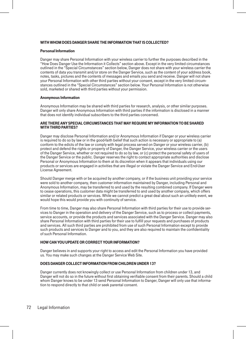 WITH WHOM DOES DANGER SHARE THE INFORMATION THAT IS COLLECTED?Personal InformationDanger may share Personal Information with your wireless carrier to further the purposes described in the “How Does Danger Use the Information it Collects” section above. Except in the very limited circumstances outlined in the “Special Circumstances” section below, Danger does not share with your wireless carrier the contents of data you transmit and/or store on the Danger Service, such as the content of your address book, notes, tasks, pictures and the contents of messages and emails you send and receive. Danger will not share your Personal Information with other third parties without your consent, except in the very limited circum-stances outlined in the “Special Circumstances” section below. Your Personal Information is not otherwise sold, marketed or shared with third parties without your permission.Anonymous InformationAnonymous Information may be shared with third parties for research, analysis, or other similar purposes. Danger will only share Anonymous Information with third parties if the information is disclosed in a manner that does not identify individual subscribers to the third parties concerned.ARE THERE ANY SPECIAL CIRCUMSTANCES THAT MAY REQUIRE MY INFORMATION TO BE SHARED WITH THIRD PARTIES?Danger may disclose Personal Information and/or Anonymous Information if Danger or your wireless carrier is required to do so by law or in the good-faith belief that such action is necessary or appropriate to (a) conform to the edicts of the law or comply with legal process served on Danger or your wireless carrier, (b) protect and defend the rights or property of Danger, the Danger Service, your wireless carrier or the users of the Danger Service, whether or not required to do so by law, or (c) protect the personal safety of users of the Danger Service or the public. Danger reserves the right to contact appropriate authorities and disclose Personal or Anonymous Information to them at its discretion when it appears that individuals using our products or services are engaged in activities that are illegal or violate the Danger Service and End-User License Agreement.Should Danger merge with or be acquired by another company, or if the business unit providing your service were sold to another company, then customer information maintained by Danger, including Personal and Anonymous Information, may be transferred to and used by the resulting combined company. If Danger were to cease operations, this customer data might be transferred to and used by another company, which offers similar or related products or services. While we cannot predict a great deal about such an unlikely event, we would hope this would provide you with continuity of service.From time to time, Danger may also share Personal Information with third parties for their use to provide ser-vices to Danger in the operation and delivery of the Danger Service, such as to process or collect payments, service accounts, or provide the products and services associated with the Danger Service. Danger may also share Personal Information with third parties for their use to fulfill your requests and purchases of products and services. All such third parties are prohibited from use of such Personal Information except to provide such products and services to Danger and to you, and they are also required to maintain the confidentiality of such Personal Information.HOW CAN YOU UPDATE OR CORRECT YOUR INFORMATION?Danger believes in and supports your right to access and edit the Personal Information you have provided us. You may make such changes at the Danger Service Web Site.DOES DANGER COLLECT INFORMATION FROM CHILDREN UNDER 13?Danger currently does not knowingly collect or use Personal Information from children under 13, and Danger will not do so in the future without first obtaining verifiable consent from their parents. Should a child whom Danger knows to be under 13 send Personal Information to Danger, Danger will only use that informa-tion to respond directly to that child or seek parental consent.72  Legal Information