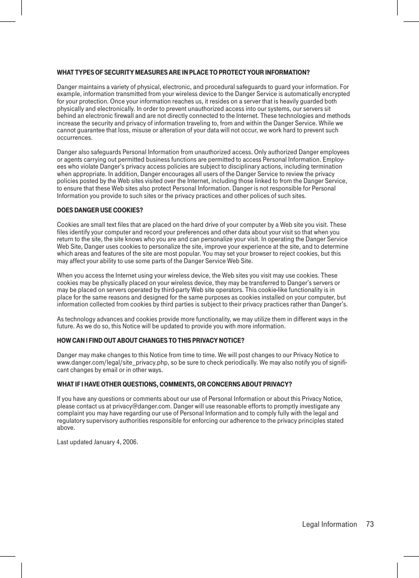 WHAT TYPES OF SECURITY MEASURES ARE IN PLACE TO PROTECT YOUR INFORMATION?Danger maintains a variety of physical, electronic, and procedural safeguards to guard your information. For example, information transmitted from your wireless device to the Danger Service is automatically encrypted for your protection. Once your information reaches us, it resides on a server that is heavily guarded both physically and electronically. In order to prevent unauthorized access into our systems, our servers sit behind an electronic firewall and are not directly connected to the Internet. These technologies and methods increase the security and privacy of information traveling to, from and within the Danger Service. While we cannot guarantee that loss, misuse or alteration of your data will not occur, we work hard to prevent such occurrences.Danger also safeguards Personal Information from unauthorized access. Only authorized Danger employees or agents carrying out permitted business functions are permitted to access Personal Information. Employ-ees who violate Danger’s privacy access policies are subject to disciplinary actions, including termination when appropriate. In addition, Danger encourages all users of the Danger Service to review the privacy policies posted by the Web sites visited over the Internet, including those linked to from the Danger Service, to ensure that these Web sites also protect Personal Information. Danger is not responsible for Personal Information you provide to such sites or the privacy practices and other polices of such sites.DOES DANGER USE COOKIES?Cookies are small text files that are placed on the hard drive of your computer by a Web site you visit. These files identify your computer and record your preferences and other data about your visit so that when you return to the site, the site knows who you are and can personalize your visit. In operating the Danger Service Web Site, Danger uses cookies to personalize the site, improve your experience at the site, and to determine which areas and features of the site are most popular. You may set your browser to reject cookies, but this may affect your ability to use some parts of the Danger Service Web Site.When you access the Internet using your wireless device, the Web sites you visit may use cookies. These cookies may be physically placed on your wireless device, they may be transferred to Danger’s servers or may be placed on servers operated by third-party Web site operators. This cookie-like functionality is in place for the same reasons and designed for the same purposes as cookies installed on your computer, but information collected from cookies by third parties is subject to their privacy practices rather than Danger’s.As technology advances and cookies provide more functionality, we may utilize them in different ways in the future. As we do so, this Notice will be updated to provide you with more information.HOW CAN I FIND OUT ABOUT CHANGES TO THIS PRIVACY NOTICE?Danger may make changes to this Notice from time to time. We will post changes to our Privacy Notice to  www.danger.com/legal/site_privacy.php, so be sure to check periodically. We may also notify you of signifi-cant changes by email or in other ways.WHAT IF I HAVE OTHER QUESTIONS, COMMENTS, OR CONCERNS ABOUT PRIVACY?If you have any questions or comments about our use of Personal Information or about this Privacy Notice, please contact us at privacy@danger.com. Danger will use reasonable efforts to promptly investigate any complaint you may have regarding our use of Personal Information and to comply fully with the legal and regulatory supervisory authorities responsible for enforcing our adherence to the privacy principles stated above.Last updated January 4, 2006.  Legal Information  73