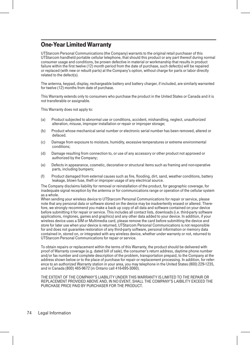 One-Year Limited WarrantyUTStarcom Personal Communications (the Company) warrants to the original retail purchaser of this UTStarcom handheld portable cellular telephone, that should this product or any part thereof during normal consumer usage and conditions, be proven defective in material or workmanship that results in product failure within the first twelve (12) month period from the date of purchase, such defect(s) will be repaired or replaced (with new or rebuilt parts) at the Company’s option, without charge for parts or labor directly related to the defect(s).The antenna, keypad, display, rechargeable battery and battery charger, if included, are similarly warranted for twelve (12) months from date of purchase. This Warranty extends only to consumers who purchase the product in the United States or Canada and it is not transferable or assignable.This Warranty does not apply to:(a)  Product subjected to abnormal use or conditions, accident, mishandling, neglect, unauthorized alteration, misuse, improper installation or repair or improper storage;(b)  Product whose mechanical serial number or electronic serial number has been removed, altered or defaced.(c)  Damage from exposure to moisture, humidity, excessive temperatures or extreme environmental conditions;(d)  Damage resulting from connection to, or use of any accessory or other product not approved or authorized by the Company;(e)  Defects in appearance, cosmetic, decorative or structural items such as framing and non-operative parts, including bumpers;(f)  Product damaged from external causes such as fire, flooding, dirt, sand, weather conditions, battery leakage, blown fuse, theft or improper usage of any electrical source.The Company disclaims liability for removal or reinstallation of the product, for geographic coverage, for inadequate signal reception by the antenna or for communications range or operation of the cellular system as a whole. When sending your wireless device to UTStarcom Personal Communications for repair or service, please note that any personal data or software stored on the device may be inadvertently erased or altered. There-fore, we strongly recommend you make a back up copy of all data and software contained on your device before submitting it for repair or service. This includes all contact lists, downloads (i.e. third-party software applications, ringtones, games and graphics) and any other data added to your device. In addition, if your wireless device uses a SIM or Multimedia card, please remove the card before submitting the device and store for later use when your device is returned, UTStarcom Personal Communications is not responsible for and does not guarantee restoration of any third-party software, personal information or memory data contained in, stored on, or integrated with any wireless device, whether under warranty or not, returned to UTStarcom Personal Communications for repair or service. To obtain repairs or replacement within the terms of this Warranty, the product should be delivered with proof of Warranty coverage (e.g. dated bill of sale), the consumer’s return address, daytime phone number and/or fax number and complete description of the problem, transportation prepaid, to the Company at the address shown below or to the place of purchase for repair or replacement processing. In addition, for refer-ence to an authorized Warranty station in your area, you may telephone in the United States (800) 229-1235, and in Canada (800) 465-9672 (in Ontario call 416-695-3060).THE EXTENT OF THE COMPANY’S LIABILITY UNDER THIS WARRANTY IS LIMITED TO THE REPAIR OR REPLACEMENT PROVIDED ABOVE AND, IN NO EVENT, SHALL THE COMPANY’S LAIBILITY EXCEED THE PURCHASE PRICE PAID BY PURCHASER FOR THE PRODUCT.74  Legal Information