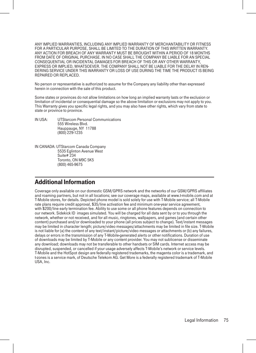 ANY IMPLIED WARRANTIES, INCLUDING ANY IMPLIED WARRANTY OF MERCHANTABILITY OR FITNESS FOR A PARTICULAR PURPOSE, SHALL BE LIMITED TO THE DURATION OF THIS WRITTEN WARRANTY. ANY ACTION FOR BREACH OF ANY WARRANTY MUST BE BROUGHT WITHIN A PERIOD OF 18 MONTHS FROM DATE OF ORIGINAL PURCHASE. IN NO CASE SHALL THE COMPANY BE LIABLE FOR AN SPECIAL CONSEQUENTIAL OR INCIDENTAL DAMAGES FOR BREACH OF THIS OR ANY OTHER WARRANTY, EXPRESS OR IMPLIED, WHATSOEVER. THE COMPANY SHALL NOT BE LIABLE FOR THE DELAY IN REN-DERING SERVICE UNDER THIS WARRANTY OR LOSS OF USE DURING THE TIME THE PRODUCT IS BEING REPAIRED OR REPLACED.No person or representative is authorized to assume for the Company any liability other than expressed herein in connection with the sale of this product.Some states or provinces do not allow limitations on how long an implied warranty lasts or the exclusion or limitation of incidental or consequential damage so the above limitation or exclusions may not apply to you. This Warranty gives you specific legal rights, and you may also have other rights, which vary from state to state or province to province.IN USA:  UTStarcom Personal Communications  555 Wireless Blvd.  Hauppauge, NY  11788  (800) 229-1235IN CANADA: UTStarcom Canada Company  5535 Eglinton Avenue West  Suite# 234  Toronto, ON M9C 5K5  (800) 465-9675      Additional InformationCoverage only available on our domestic GSM/GPRS network and the networks of our GSM/GPRS affiliates and roaming partners, but not in all locations; see our coverage maps, available at www.t-mobile.com and at T-Mobile stores, for details. Depicted phone model is sold solely for use with T-Mobile service; all T-Mobile rate plans require credit approval, $35/line activation fee and minimum one-year service agreement, with $200/line early termination fee. Ability to use some or all phone features depends on connection to our network. Sidekick ID  images simulated. You will be charged for all data sent by or to you through the network, whether or not received, and for all music, ringtones, wallpapers, and games (and certain other content) purchased and/or downloaded to your phone (all prices subject to change). Text/instant messages may be limited in character length; picture/video messages/attachments may be limited in file size. T-Mobile is not liable for (a) the content of any text/instant/picture/video messages or attachments or (b) any failures, delays or errors in the transmission of any T-Mobile-generated alerts or other notifications. Duration of use of downloads may be limited by T-Mobile or any content provider. You may not sublicense or disseminate any download; downloads may not be transferable to other handsets or SIM cards. Internet access may be disrupted, suspended, or cancelled if your usage adversely affects T-Mobile’s network or service levels. T-Mobile and the HotSpot design are federally registered trademarks, the magenta color is a trademark, and t-zones is a service mark, of Deutsche Telekom AG. Get More is a federally registered trademark of T-Mobile USA, Inc.  Legal Information  75