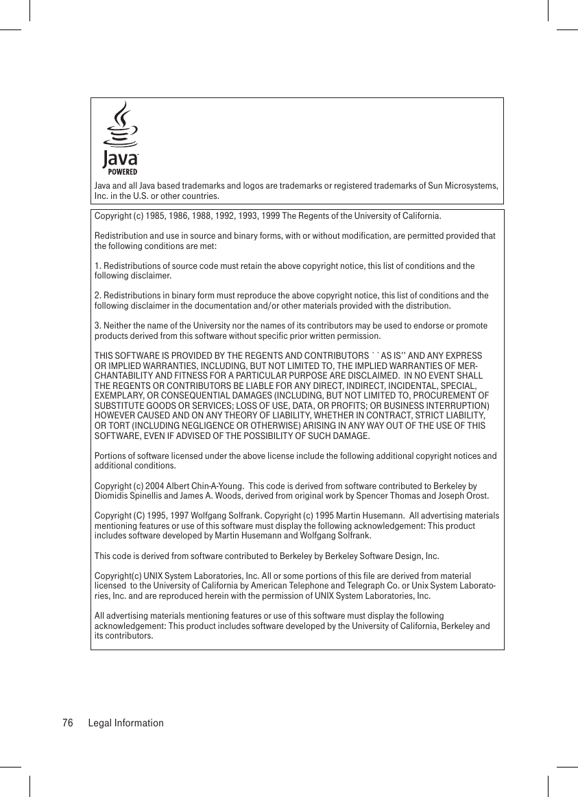 Java and all Java based trademarks and logos are trademarks or registered trademarks of Sun Microsystems, Inc. in the U.S. or other countries.Copyright (c) 1985, 1986, 1988, 1992, 1993, 1999 The Regents of the University of California.  Redistribution and use in source and binary forms, with or without modification, are permitted provided that the following conditions are met:1. Redistributions of source code must retain the above copyright notice, this list of conditions and the following disclaimer.2. Redistributions in binary form must reproduce the above copyright notice, this list of conditions and the following disclaimer in the documentation and/or other materials provided with the distribution.3. Neither the name of the University nor the names of its contributors may be used to endorse or promote products derived from this software without specific prior written permission.THIS SOFTWARE IS PROVIDED BY THE REGENTS AND CONTRIBUTORS ``AS IS’’ AND ANY EXPRESS OR IMPLIED WARRANTIES, INCLUDING, BUT NOT LIMITED TO, THE IMPLIED WARRANTIES OF MER-CHANTABILITY AND FITNESS FOR A PARTICULAR PURPOSE ARE DISCLAIMED.  IN NO EVENT SHALL THE REGENTS OR CONTRIBUTORS BE LIABLE FOR ANY DIRECT, INDIRECT, INCIDENTAL, SPECIAL, EXEMPLARY, OR CONSEQUENTIAL DAMAGES (INCLUDING, BUT NOT LIMITED TO, PROCUREMENT OF SUBSTITUTE GOODS OR SERVICES; LOSS OF USE, DATA, OR PROFITS; OR BUSINESS INTERRUPTION) HOWEVER CAUSED AND ON ANY THEORY OF LIABILITY, WHETHER IN CONTRACT, STRICT LIABILITY, OR TORT (INCLUDING NEGLIGENCE OR OTHERWISE) ARISING IN ANY WAY OUT OF THE USE OF THIS SOFTWARE, EVEN IF ADVISED OF THE POSSIBILITY OF SUCH DAMAGE.Portions of software licensed under the above license include the following additional copyright notices and additional conditions. Copyright (c) 2004 Albert Chin-A-Young.  This code is derived from software contributed to Berkeley by Diomidis Spinellis and James A. Woods, derived from original work by Spencer Thomas and Joseph Orost.Copyright (C) 1995, 1997 Wolfgang Solfrank. Copyright (c) 1995 Martin Husemann.  All advertising materials mentioning features or use of this software must display the following acknowledgement: This product includes software developed by Martin Husemann and Wolfgang Solfrank.This code is derived from software contributed to Berkeley by Berkeley Software Design, Inc.Copyright(c) UNIX System Laboratories, Inc. All or some portions of this file are derived from material licensed  to the University of California by American Telephone and Telegraph Co. or Unix System Laborato-ries, Inc. and are reproduced herein with the permission of UNIX System Laboratories, Inc.All advertising materials mentioning features or use of this software must display the following acknowledgement: This product includes software developed by the University of California, Berkeley and its contributors.76  Legal Information