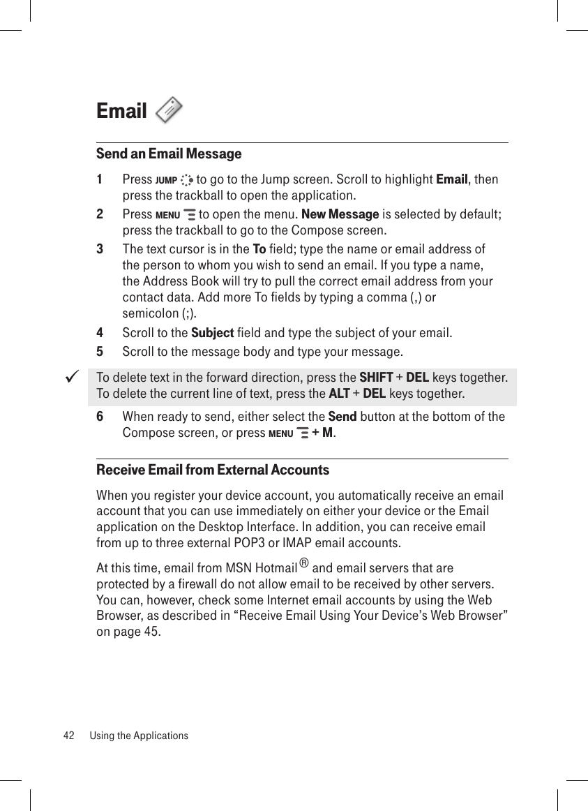 Email  Send an Email Message1  Press JUMP   to go to the Jump screen. Scroll to highlight Email, then press the trackball to open the application.2  Press MENU   to open the menu. New Message is selected by default; press the trackball to go to the Compose screen.3  The text cursor is in the To field; type the name or email address of the person to whom you wish to send an email. If you type a name, the Address Book will try to pull the correct email address from your contact data. Add more To fields by typing a comma (,) or  semicolon (;).4  Scroll to the Subject field and type the subject of your email.5  Scroll to the message body and type your message.To delete text in the forward direction, press the SHIFT + DEL keys together.  To delete the current line of text, press the ALT + DEL keys together.6  When ready to send, either select the Send button at the bottom of the Compose screen, or press MENU   + M.Receive Email from External AccountsWhen you register your device account, you automatically receive an email account that you can use immediately on either your device or the Email application on the Desktop Interface. In addition, you can receive email from up to three external POP3 or IMAP email accounts.At this time, email from MSN Hotmail® and email servers that are protected by a firewall do not allow email to be received by other servers. You can, however, check some Internet email accounts by using the Web Browser, as described in “Receive Email Using Your Device’s Web Browser” on page 45.42  Using the Applications