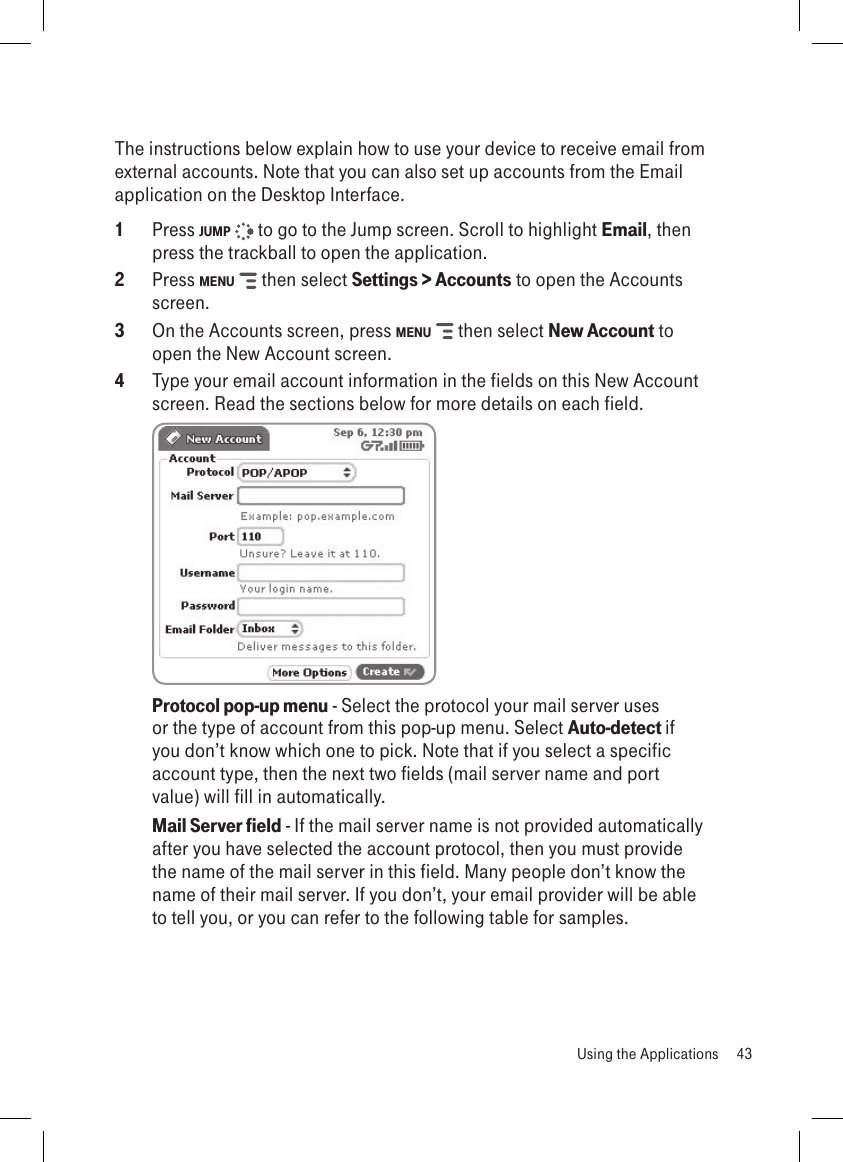 The instructions below explain how to use your device to receive email from external accounts. Note that you can also set up accounts from the Email application on the Desktop Interface.1  Press JUMP   to go to the Jump screen. Scroll to highlight Email, then press the trackball to open the application.2  Press MENU   then select Settings &gt; Accounts to open the Accounts screen.3  On the Accounts screen, press MENU   then select New Account to open the New Account screen.4  Type your email account information in the fields on this New Account screen. Read the sections below for more details on each field. Protocol pop-up menu - Select the protocol your mail server uses or the type of account from this pop-up menu. Select Auto-detect if you don’t know which one to pick. Note that if you select a specific account type, then the next two fields (mail server name and port value) will fill in automatically.Mail Server field - If the mail server name is not provided automatically after you have selected the account protocol, then you must provide the name of the mail server in this field. Many people don’t know the name of their mail server. If you don’t, your email provider will be able to tell you, or you can refer to the following table for samples.  Using the Applications  43