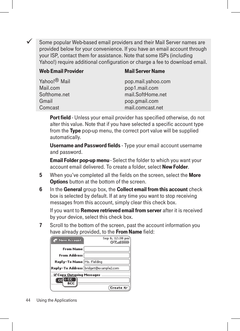 Some popular Web-based email providers and their Mail Server names are provided below for your convenience. If you have an email account through your ISP, contact them for assistance. Note that some ISPs (including Yahoo!) require additional configuration or charge a fee to download email.Web Email Provider    Mail Server NameYahoo!® Mail      pop.mail.yahoo.com   Mail.com       pop1.mail.com Softhome.net      mail.SoftHome.net Gmail          pop.gmail.com Comcast       mail.comcast.net Port field - Unless your email provider has specified otherwise, do not alter this value. Note that if you have selected a specific account type from the Type pop-up menu, the correct port value will be supplied automatically.Username and Password fields - Type your email account username and password.Email Folder pop-up menu - Select the folder to which you want your account email delivered. To create a folder, select New Folder. 5  When you’ve completed all the fields on the screen, select the More Options button at the bottom of the screen. 6  In the General group box, the Collect email from this account check box is selected by default. If at any time you want to stop receiving messages from this account, simply clear this check box. If you want to Remove retrieved email from server after it is received by your device, select this check box.7  Scroll to the bottom of the screen, past the account information you have already provided, to the From Name field: 44  Using the Applications
