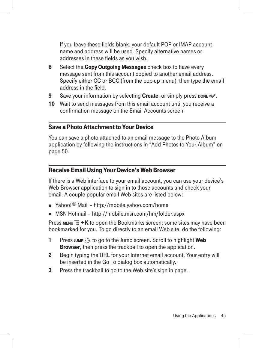 If you leave these fields blank, your default POP or IMAP account name and address will be used. Specify alternative names or addresses in these fields as you wish.8  Select the Copy Outgoing Messages check box to have every message sent from this account copied to another email address. Specify either CC or BCC (from the pop-up menu), then type the email address in the field.9  Save your information by selecting Create; or simply press DONE  .10  Wait to send messages from this email account until you receive a confirmation message on the Email Accounts screen.Save a Photo Attachment to Your DeviceYou can save a photo attached to an email message to the Photo Album application by following the instructions in “Add Photos to Your Album” on page 50.Receive Email Using Your Device’s Web BrowserIf there is a Web interface to your email account, you can use your device’s Web Browser application to sign in to those accounts and check your email. A couple popular email Web sites are listed below:  Yahoo!® Mail – http://mobile.yahoo.com/home  MSN Hotmail – http://mobile.msn.com/hm/folder.aspxPress MENU   + K to open the Bookmarks screen; some sites may have been bookmarked for you. To go directly to an email Web site, do the following:1  Press JUMP    to go to the Jump screen. Scroll to highlight Web Browser, then press the trackball to open the application.2  Begin typing the URL for your Internet email account. Your entry will be inserted in the Go To dialog box automatically.3  Press the trackball to go to the Web site’s sign in page.  Using the Applications  45