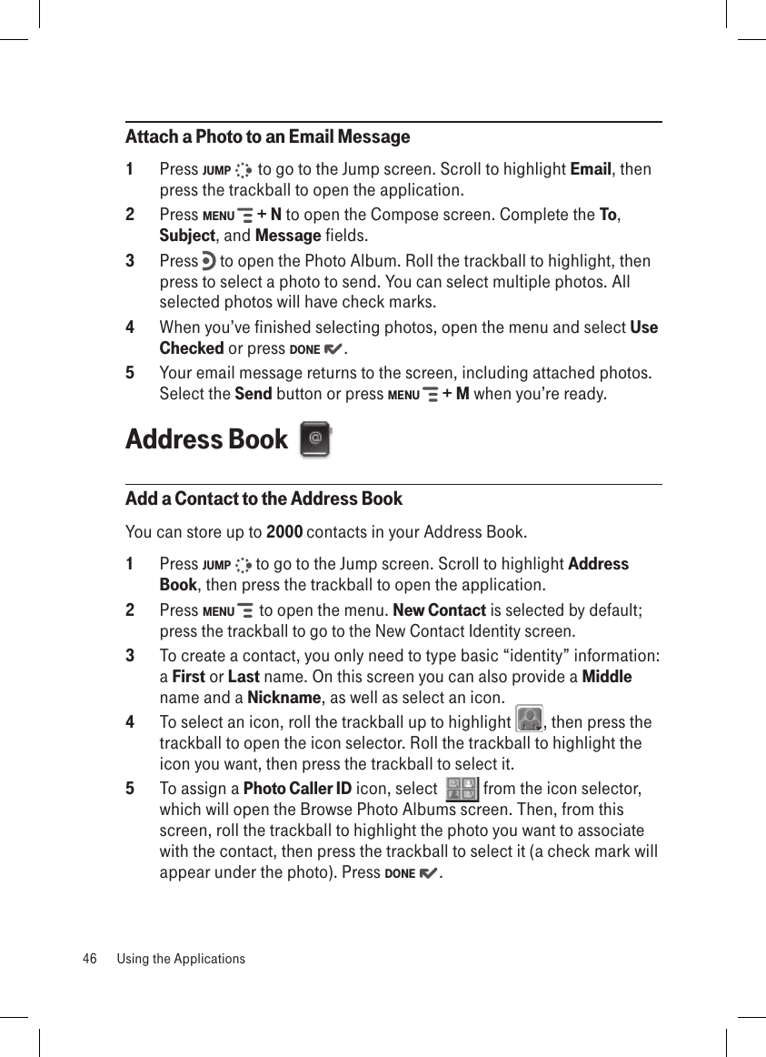 Attach a Photo to an Email Message1  Press JUMP    to go to the Jump screen. Scroll to highlight Email, then press the trackball to open the application.2  Press MENU   + N to open the Compose screen. Complete the To, Subject, and Message fields.3  Press   to open the Photo Album. Roll the trackball to highlight, then press to select a photo to send. You can select multiple photos. All selected photos will have check marks.4  When you’ve finished selecting photos, open the menu and select Use Checked or press DONE  .5  Your email message returns to the screen, including attached photos. Select the Send button or press MENU   + M when you’re ready.Address Book  Add a Contact to the Address BookYou can store up to 2000 contacts in your Address Book.1  Press JUMP   to go to the Jump screen. Scroll to highlight Address Book, then press the trackball to open the application.2  Press MENU    to open the menu. New Contact is selected by default; press the trackball to go to the New Contact Identity screen.3  To create a contact, you only need to type basic “identity” information: a First or Last name. On this screen you can also provide a Middle name and a Nickname, as well as select an icon. 4  To select an icon, roll the trackball up to highlight  , then press the trackball to open the icon selector. Roll the trackball to highlight the icon you want, then press the trackball to select it. 5  To assign a Photo Caller ID icon, select    from the icon selector, which will open the Browse Photo Albums screen. Then, from this screen, roll the trackball to highlight the photo you want to associate with the contact, then press the trackball to select it (a check mark will appear under the photo). Press DONE  . 46  Using the Applications