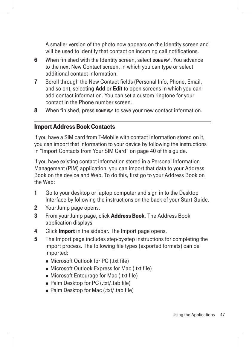 A smaller version of the photo now appears on the Identity screen and will be used to identify that contact on incoming call notifications.6  When finished with the Identity screen, select DONE  . You advance to the next New Contact screen, in which you can type or select additional contact information.7  Scroll through the New Contact fields (Personal Info, Phone, Email, and so on), selecting Add or Edit to open screens in which you can add contact information. You can set a custom ringtone for your contact in the Phone number screen.8  When finished, press DONE   to save your new contact information.Import Address Book ContactsIf you have a SIM card from T-Mobile with contact information stored on it, you can import that information to your device by following the instructions in “Import Contacts from Your SIM Card” on page 40 of this guide.If you have existing contact information stored in a Personal Information Management (PIM) application, you can import that data to your Address Book on the device and Web. To do this, first go to your Address Book on the Web:1  Go to your desktop or laptop computer and sign in to the Desktop Interface by following the instructions on the back of your Start Guide.2  Your Jump page opens.3  From your Jump page, click Address Book. The Address Book  application displays.4  Click Import in the sidebar. The Import page opens.5  The Import page includes step-by-step instructions for completing the import process. The following file types (exported formats) can be imported:  Microsoft Outlook for PC (.txt file)  Microsoft Outlook Express for Mac (.txt file)  Microsoft Entourage for Mac (.txt file)  Palm Desktop for PC (.txt/.tab file)  Palm Desktop for Mac (.txt/.tab file)  Using the Applications  47