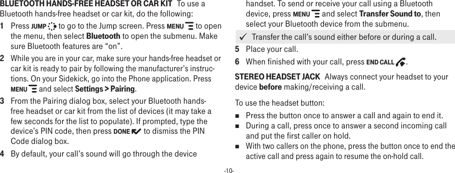 -10-BLUETOOTH HANDS-FREE HEADSET OR CAR KIT   To use a Bluetooth hands-free headset or car kit, do the following:1  Press JUMP   to go to the Jump screen. Press MENU   to open the menu, then select Bluetooth to open the submenu. Make sure Bluetooth features are “on”.2 While you are in your car, make sure your hands-free headset or car kit is ready to pair by following the manufacturer’s instruc-tions. On your Sidekick, go into the Phone application. Press MENU   and select Settings &gt; Pairing.3  From the Pairing dialog box, select your Bluetooth hands-free headset or car kit from the list of devices (it may take a few seconds for the list to populate). If prompted, type the device’s PIN code, then press DONE  to dismiss the PIN Code dialog box.4  By default, your call’s sound will go through the device handset. To send or receive your call using a Bluetooth device, press MENU   and select Transfer Sound to, then select your Bluetooth device from the submenu.    Transfer the call’s sound either before or during a call.5  Place your call.6  When finished with your call, press END CALL  .STEREO HEADSET JACK   Always connect your headset to your device before making/receiving a call. To use the headset button:n  Press the button once to answer a call and again to end it. n  During a call, press once to answer a second incoming call and put the first caller on hold. n With two callers on the phone, press the button once to end the active call and press again to resume the on-hold call.