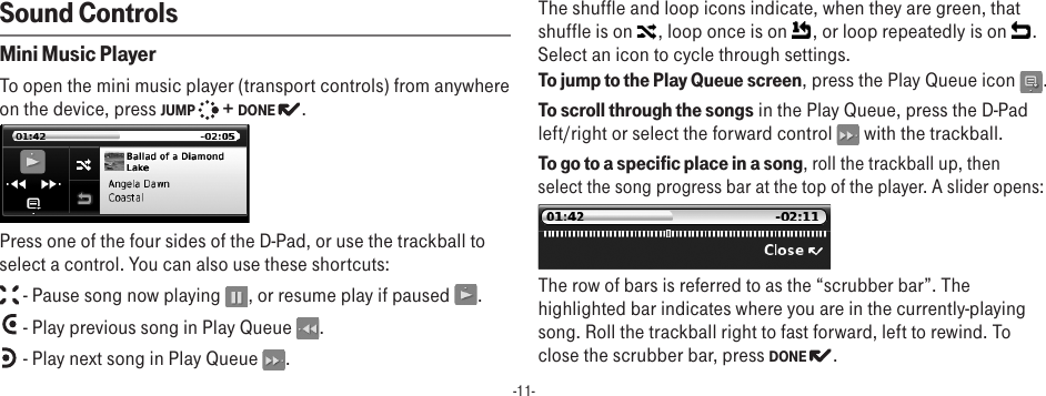 -11-Sound ControlsMini Music Player To open the mini music player (transport controls) from anywhere on the device, press JUMP   + DONE  . Press one of the four sides of the D-Pad, or use the trackball to select a control. You can also use these shortcuts: - Pause song now playing  , or resume play if paused  . - Play previous song in Play Queue  . - Play next song in Play Queue  .The shuffle and loop icons indicate, when they are green, that shuffle is on  , loop once is on  , or loop repeatedly is on  . Select an icon to cycle through settings.To jump to the Play Queue screen, press the Play Queue icon  .To scroll through the songs in the Play Queue, press the D-Pad left/right or select the forward control   with the trackball.To go to a specific place in a song, roll the trackball up, then select the song progress bar at the top of the player. A slider opens:The row of bars is referred to as the “scrubber bar”. The highlighted bar indicates where you are in the currently-playing song. Roll the trackball right to fast forward, left to rewind. To close the scrubber bar, press DONE  .