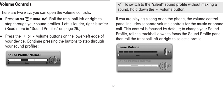 -12-Volume ControlsThere are two ways you can open the volume controls:nPress MENU   + DONE   . Roll the trackball left or right to step through your sound profiles. Left is louder, right is softer. (Read more in “Sound Profiles” on page 26.)nPress the  +  or  -  volume buttons on the lower-left edge of your device. Continue pressing the buttons to step through your sound profiles:    To switch to the “silent” sound profile without making a sound, hold down the  -  volume button.  If you are playing a song or on the phone, the volume control panel includes separate volume controls for the music or phone call. This control is focused by default; to change your Sound Profile, roll the trackball down to focus the Sound Profile pane, then roll the trackball left or right to select a profile.