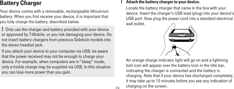 -14-Battery ChargerYour device comes with a removable, rechargeable lithium-ion battery. When you first receive your device, it is important that you fully charge the battery, described below. !   Only use the charger and battery provided with your device or approved by T-Mobile, or you risk damaging your device. Do not insert battery chargers from previous Sidekick models into the stereo headset jack.If you attach your device to your computer via USB, be aware that the power received may not be enough to charge your device. For example, when computers are in “sleep” mode, only a trickle charge may be supplied via USB. In this situation you can lose more power than you gain.1  Attach the battery charger to your device.Locate the battery charger that came in the box with your device. Insert the charger’s USB lead (plug) into your device’s USB port. Now plug the power cord into a standard electrical wall outlet.        An orange charge indicator light will go on and a lightning bolt icon will appear over the battery icon in the title bar, indicating the charger is connected and the battery is charging. Note that if your device has discharged completely, it may take up to 15 minutes before you see any indication of charging on the screen.