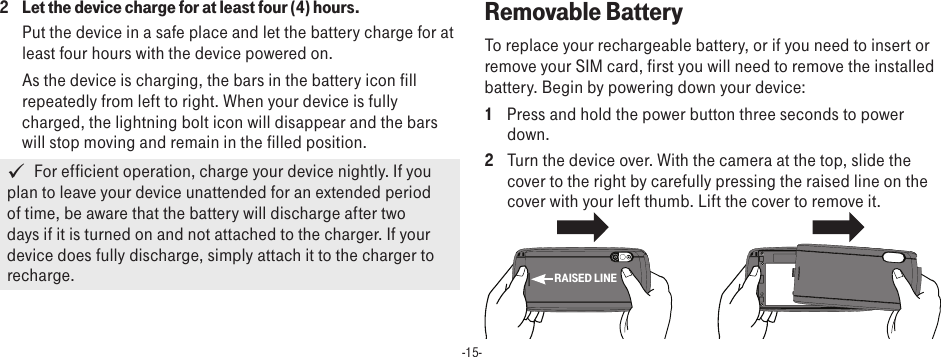 -15-2  Let the device charge for at least four (4) hours.Put the device in a safe place and let the battery charge for at least four hours with the device powered on. As the device is charging, the bars in the battery icon fill repeatedly from left to right. When your device is fully charged, the lightning bolt icon will disappear and the bars will stop moving and remain in the filled position.   For efficient operation, charge your device nightly. If you plan to leave your device unattended for an extended period of time, be aware that the battery will discharge after two days if it is turned on and not attached to the charger. If your device does fully discharge, simply attach it to the charger to recharge. Removable BatteryTo replace your rechargeable battery, or if you need to insert or remove your SIM card, first you will need to remove the installed battery. Begin by powering down your device:1  Press and hold the power button three seconds to power down.2  Turn the device over. With the camera at the top, slide the cover to the right by carefully pressing the raised line on the cover with your left thumb. Lift the cover to remove it.RAISED LINE