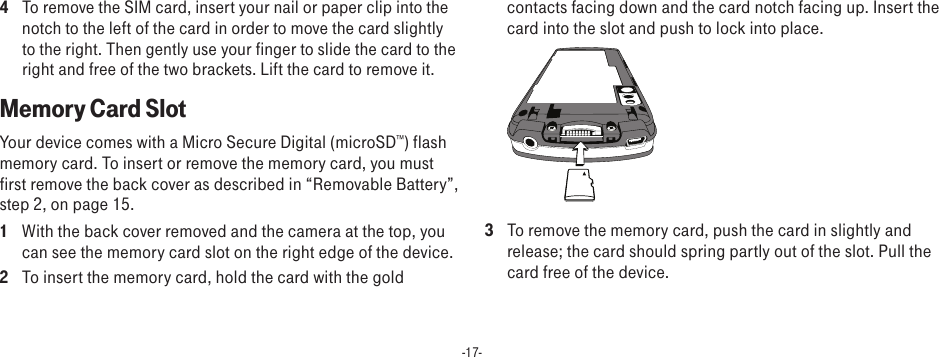 -17-4 To remove the SIM card, insert your nail or paper clip into the notch to the left of the card in order to move the card slightly to the right. Then gently use your finger to slide the card to the right and free of the two brackets. Lift the card to remove it.Memory Card SlotYour device comes with a Micro Secure Digital (microSD™) flash memory card. To insert or remove the memory card, you must first remove the back cover as described in “Removable Battery”, step 2, on page 15.1  With the back cover removed and the camera at the top, you can see the memory card slot on the right edge of the device.2  To insert the memory card, hold the card with the gold contacts facing down and the card notch facing up. Insert the card into the slot and push to lock into place. 3  To remove the memory card, push the card in slightly and release; the card should spring partly out of the slot. Pull the card free of the device. 