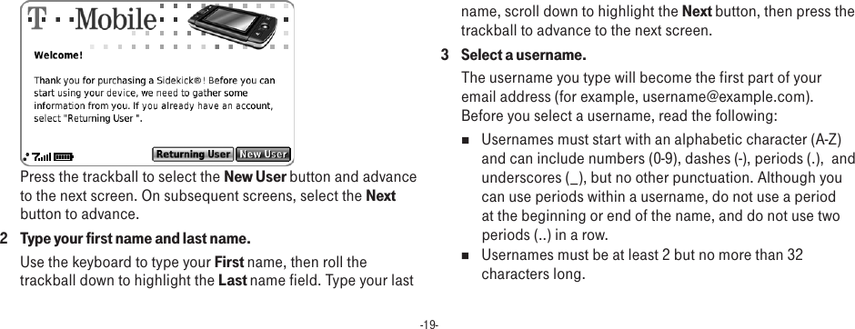 -19- Press the trackball to select the New User button and advance to the next screen. On subsequent screens, select the Next button to advance.2  Type your first name and last name.Use the keyboard to type your First name, then roll the trackball down to highlight the Last name field. Type your last name, scroll down to highlight the Next button, then press the trackball to advance to the next screen.3  Select a username.The username you type will become the first part of your email address (for example, username@example.com). Before you select a username, read the following:n  Usernames must start with an alphabetic character (A-Z) and can include numbers (0-9), dashes (-), periods (.),  and underscores (_), but no other punctuation. Although you can use periods within a username, do not use a period at the beginning or end of the name, and do not use two periods (..) in a row.n  Usernames must be at least 2 but no more than 32 characters long.
