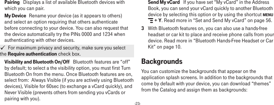 -23-Pairing   Displays a list of available Bluetooth devices with which you can pair.My Device   Rename your device (as it appears to others) and select an option requiring that others authenticate before connecting to your device. You can also request that the device automatically try the PINs 0000 and 1234 when authenticating with other devices.   For maximum privacy and security, make sure you select the Require authentication check box.Visibility and Bluetooth On/Off   Bluetooth features are “off” by default; to select a the visibility option, you must first Turn Bluetooth On from the menu. Once Bluetooth features are on, select from:  Always Visible (if you are actively using Bluetooth devices), Visible for 60sec (to exchange a vCard quickly), and Never Visible (prevents others from sending you vCards or pairing with you). Send My vCard   If you have set “My vCard” in the Address Book, you can send your vCard quickly to another Bluetooth device by selecting this option or by using the shortcut MENU  + Y. Read more in “Set and Send My vCard” on page 56.3  With Bluetooth features on, you can also use a hands-free headset or car kit to place and receive phone calls from your device. Read more in “Bluetooth Hands-Free Headset or Car Kit” on page 10.BackgroundsYou can customize the backgrounds that appear on the application splash screens. In addition to the backgrounds that come by default with your device, you can download “themes” from the Catalog and assign them as backgrounds: